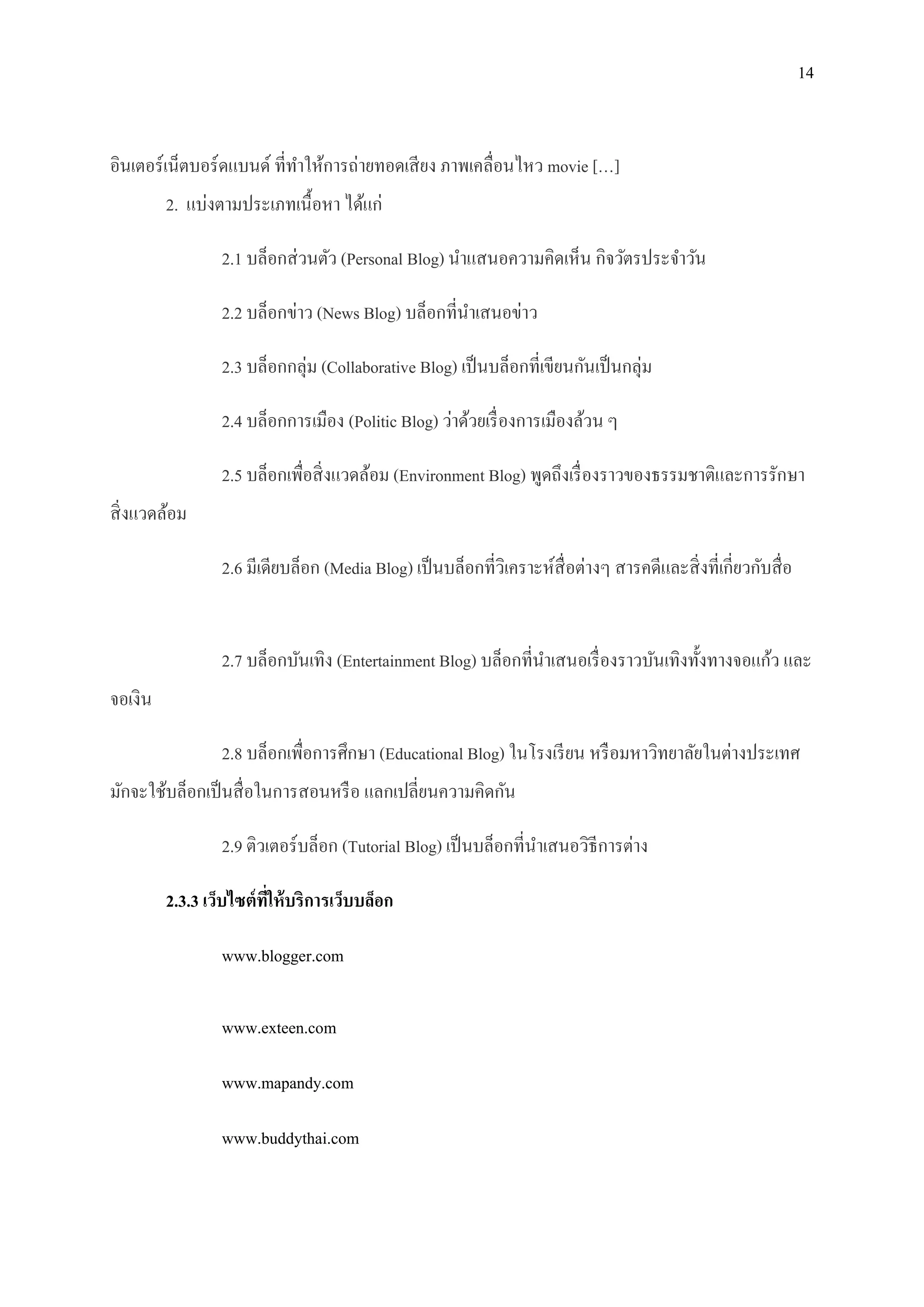 14


อินเตอร์เน็ตบอร์ ดแบนด์ ที่ทาให้การถ่ายทอดเสี ยง ภาพเคลื่อนไหว movie […]
         2. แบ่งตามประเภทเนื้ อหา ได้แก่

                 2.1 บล็อกส่ วนตัว (Personal Blog) นาแสนอความคิดเห็น กิจวัตรประจาวัน

                 2.2 บล็อกข่าว (News Blog) บล็อกที่นาเสนอข่าว

                 2.3 บล็อกกลุ่ม (Collaborative Blog) เป็ นบล็อกที่เขียนกันเป็ นกลุ่ม

                 2.4 บล็อกการเมือง (Politic Blog) ว่าด้วยเรื่ องการเมืองล้วน ๆ

                 2.5 บล็อกเพื่อสิ่ งแวดล้อม (Environment Blog) พูดถึงเรื่ องราวของธรรมชาติและการรักษา
สิ่ งแวดล้อม

                 2.6 มีเดียบล็อก (Media Blog) เป็ นบล็อกที่วิเคราะห์สื่อต่างๆ สารคดีและสิ่ งที่เกี่ยวกับสื่ อ


                 2.7 บล็อกบันเทิง (Entertainment Blog) บล็อกที่นาเสนอเรื่ องราวบันเทิงทั้งทางจอแก้ว และ
จอเงิน

                 2.8 บล็อกเพื่อการศึกษา (Educational Blog) ในโรงเรี ยน หรื อมหาวิทยาลัยในต่างประเทศ
มักจะใช้บล็อกเป็ นสื่ อในการสอนหรื อ แลกเปลี่ยนความคิดกัน

                 2.9 ติวเตอร์บล็อก (Tutorial Blog) เป็ นบล็อกที่นาเสนอวิธีการต่าง

         2.3.3 เว็บไซต์ ทให้ บริการเว็บบล็อก
                         ี่

                 www.blogger.com

                 www.exteen.com

                 www.mapandy.com

                 www.buddythai.com
 