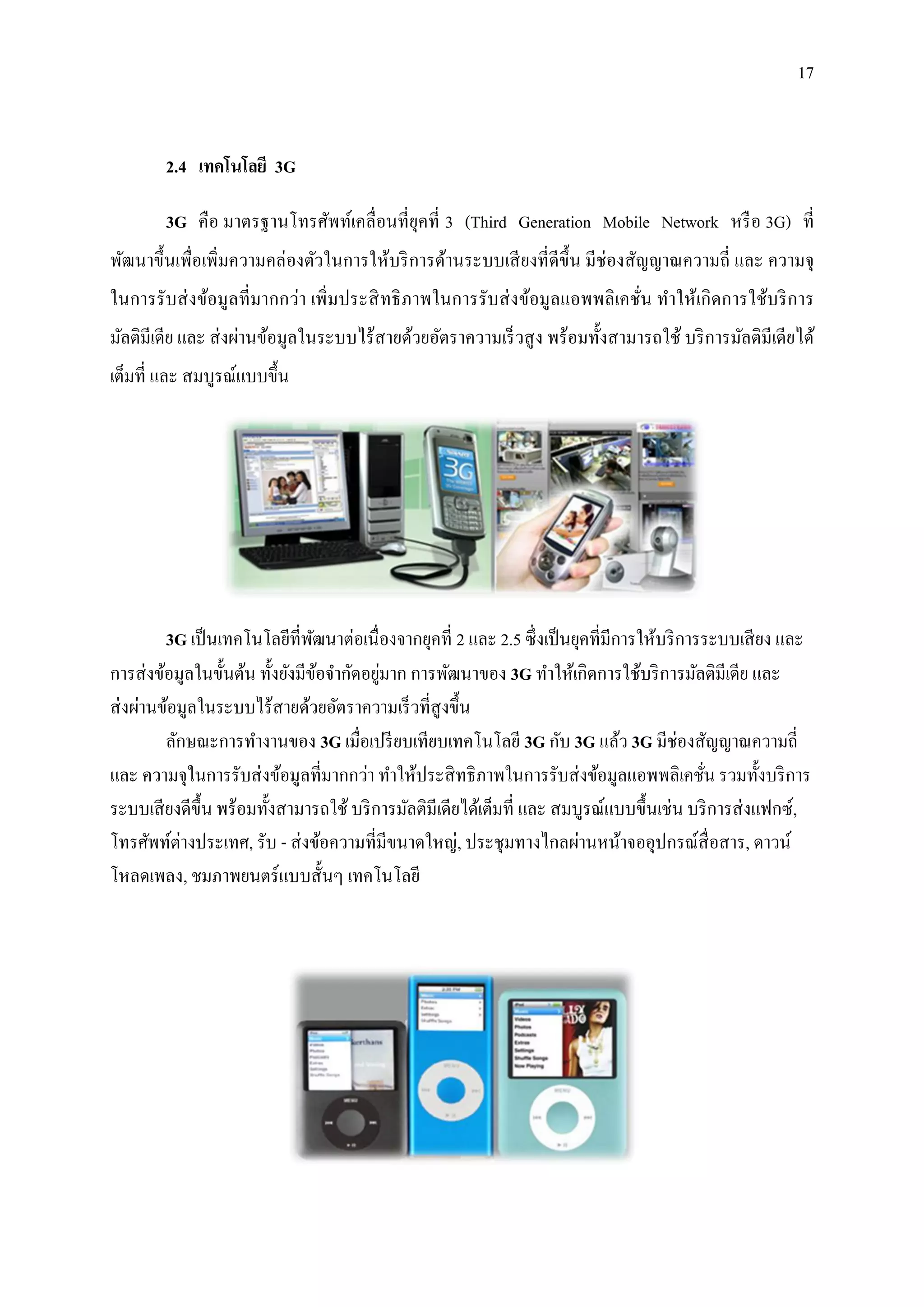17


        2.4 เทคโนโลยี 3G

        3G คือ มาตรฐานโทรศัพท์เคลื่อนที่ยุคที่ 3 (Third Generation Mobile Network หรื อ 3G) ที่
พัฒนาขึ้นเพื่อเพิ่มความคล่องตัวในการให้บริ การด้านระบบเสี ยงที่ดีข้ ึน มีช่องสัญญาณความถี่ และ ความจุ
ในการรั บส่ งข้อมูลที่ มากกว่า เพิ่มประสิ ทธิ ภาพในการรับส่ งข้อมูลแอพพลิ เคชั่น ทาให้เกิ ดการใช้บริ การ
มัลติมีเดีย และ ส่ งผ่านข้อมูลในระบบไร้สายด้วยอัตราความเร็ วสู ง พร้อมทั้งสามารถใช้ บริ การมัลติมีเดียได้
เต็มที่ และ สมบูรณ์แบบขึ้น




         3G เป็ นเทคโนโลยีที่พฒนาต่อเนื่ องจากยุคที่ 2 และ 2.5 ซึ่งเป็ นยุคที่มีการให้บริ การระบบเสี ยง และ
                                 ั
                                          ่
การส่ งข้อมูลในขั้นต้น ทั้งยังมีขอจากัดอยูมาก การพัฒนาของ 3G ทาให้เกิดการใช้บริ การมัลติมีเดีย และ
                                   ้
ส่ งผ่านข้อมูลในระบบไร้สายด้วยอัตราความเร็ วที่สูงขึ้น
         ลักษณะการทางานของ 3G เมื่อเปรี ยบเทียบเทคโนโลยี 3G กับ 3G แล้ว 3G มีช่องสัญญาณความถี่
และ ความจุในการรับส่ งข้อมูลที่มากกว่า ทาให้ประสิ ทธิ ภาพในการรับส่ งข้อมูลแอพพลิเคชัน รวมทั้งบริ การ
                                                                                             ่
ระบบเสี ยงดีข้ ึน พร้อมทั้งสามารถใช้ บริ การมัลติมีเดียได้เต็มที่ และ สมบูรณ์แบบขึ้นเช่น บริ การส่ งแฟกซ์,
โทรศัพท์ต่างประเทศ, รับ - ส่ งข้อความที่มีขนาดใหญ่, ประชุมทางไกลผ่านหน้าจออุปกรณ์สื่อสาร, ดาวน์
โหลดเพลง, ชมภาพยนตร์ แบบสั้นๆ เทคโนโลยี
 