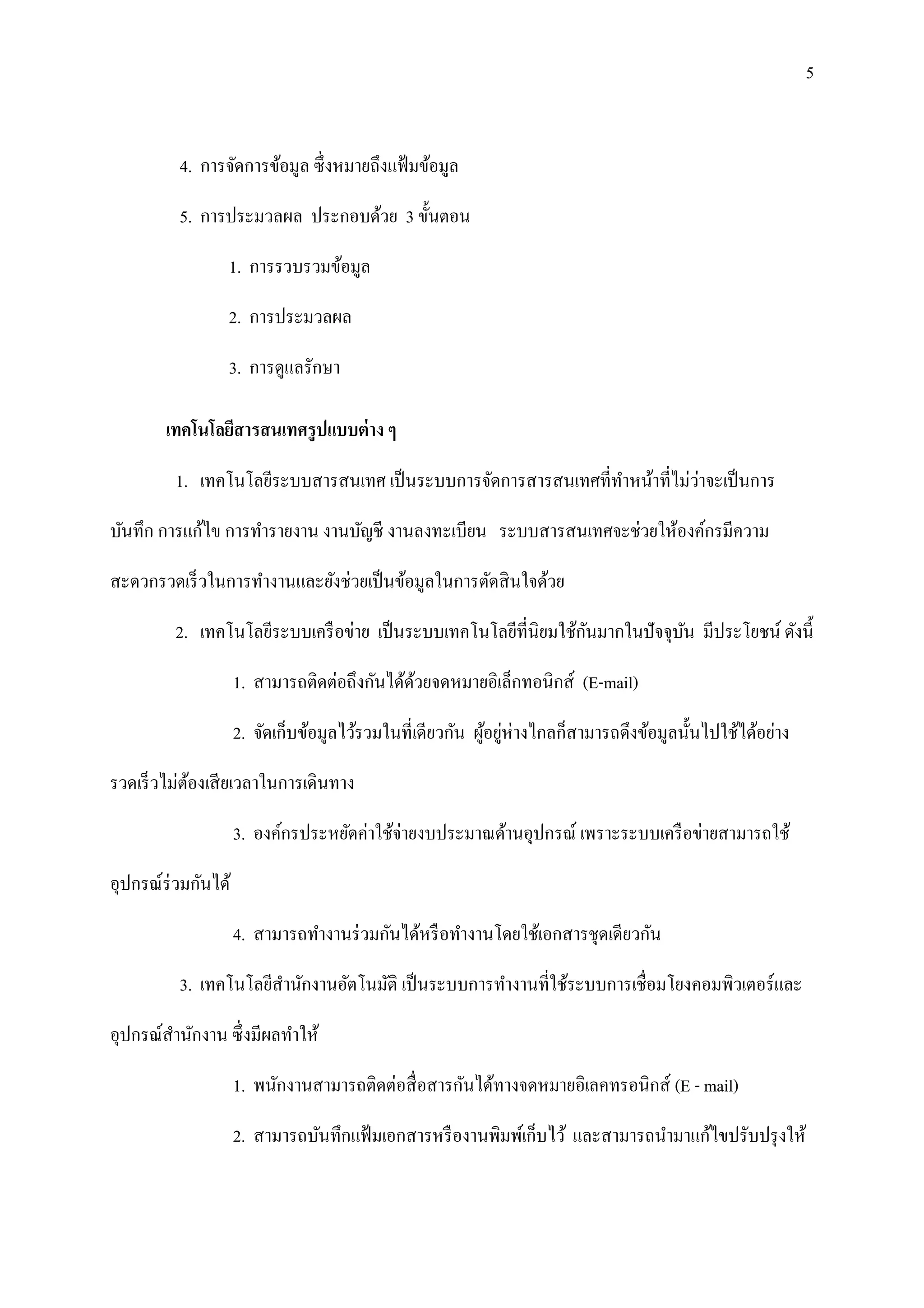 5


         4. การจัดการข้อมูล ซึ่งหมายถึงแฟ้ มข้อมูล

         5. การประมวลผล ประกอบด้วย 3 ขั้นตอน

                 1. การรวบรวมข้อมูล

                 2. การประมวลผล

                 3. การดูแลรักษา

       เทคโนโลยีสารสนเทศรู ปแบบต่ าง ๆ

                                                                            ่
         1. เทคโนโลยีระบบสารสนเทศ เป็ นระบบการจัดการสารสนเทศที่ทาหน้าที่ไม่วาจะเป็ นการ

บันทึก การแก้ไข การทารายงาน งานบัญชี งานลงทะเบียน ระบบสารสนเทศจะช่วยให้องค์กรมีความ

สะดวกรวดเร็ วในการทางานและยังช่วยเป็ นข้อมูลในการตัดสิ นใจด้วย

                                                                 ั
         2. เทคโนโลยีระบบเครื อข่าย เป็ นระบบเทคโนโลยีที่นิยมใช้กนมากในปั จจุบน มีประโยชน์ ดังนี้
                                                                              ั

                    1. สามารถติดต่อถึงกันได้ดวยจดหมายอิเล็กทอนิกส์ (E-mail)
                                             ้

                    2. จัดเก็บข้อมูลไว้รวมในที่เดียวกัน ผูอยูห่างไกลก็สามารถดึงข้อมูลนั้นไปใช้ได้อย่าง
                                                          ้ ่

รวดเร็ วไม่ตองเสี ยเวลาในการเดินทาง
            ้

                    3. องค์กรประหยัดค่าใช้จ่ายงบประมาณด้านอุปกรณ์ เพราะระบบเครื อข่ายสามารถใช้

อุปกรณ์ร่วมกันได้

                    4. สามารถทางานร่ วมกันได้หรื อทางานโดยใช้เอกสารชุดเดียวกัน

         3. เทคโนโลยีสานักงานอัตโนมัติ เป็ นระบบการทางานที่ใช้ระบบการเชื่อมโยงคอมพิวเตอร์และ

อุปกรณ์สานักงาน ซึ่งมีผลทาให้

                    1. พนักงานสามารถติดต่อสื่ อสารกันได้ทางจดหมายอิเลคทรอนิกส์ (E - mail)

                    2. สามารถบันทึกแฟ้ มเอกสารหรื องานพิมพ์เก็บไว้ และสามารถนามาแก้ไขปรับปรุ งให้
 
