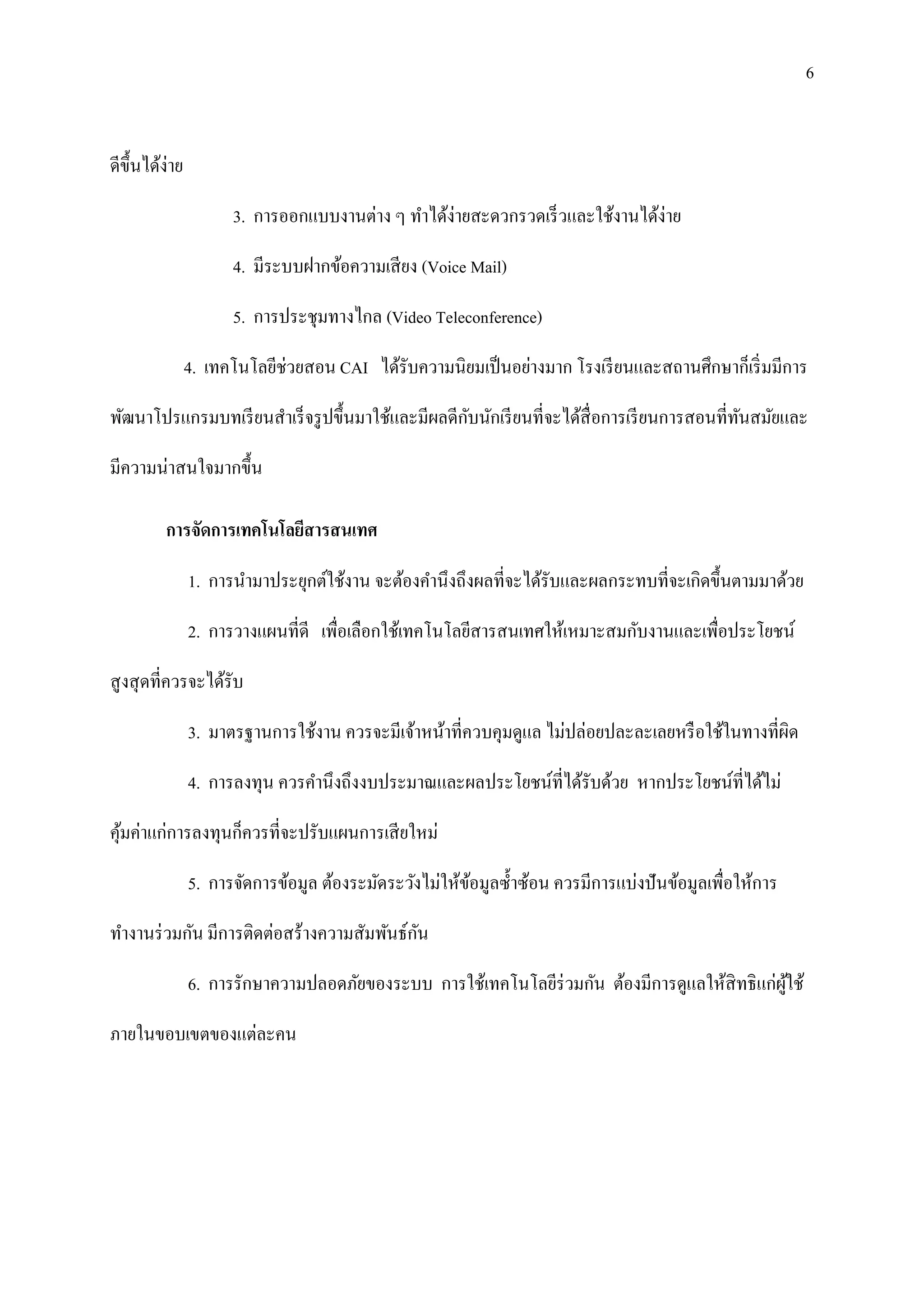 6


ดีข้ ึนได้ง่าย

                       3. การออกแบบงานต่าง ๆ ทาได้ง่ายสะดวกรวดเร็ วและใช้งานได้ง่าย

                       4. มีระบบฝากข้อความเสี ยง (Voice Mail)

                       5. การประชุมทางไกล (Video Teleconference)

                 4. เทคโนโลยีช่วยสอน CAI ได้รับความนิยมเป็ นอย่างมาก โรงเรี ยนและสถานศึกษาก็เริ่ มมีการ

                                                  ั
พัฒนาโปรแกรมบทเรี ยนสาเร็ จรู ปขึ้นมาใช้และมีผลดีกบนักเรี ยนที่จะได้สื่อการเรี ยนการสอนที่ทนสมัยและ
                                                                                           ั

มีความน่าสนใจมากขึ้น

          การจัดการเทคโนโลยีสารสนเทศ

                 1. การนามาประยุกต์ใช้งาน จะต้องคานึงถึงผลที่จะได้รับและผลกระทบที่จะเกิดขึ้นตามมาด้วย

                 2. การวางแผนที่ดี เพื่อเลือกใช้เทคโนโลยีสารสนเทศให้เหมาะสมกับงานและเพื่อประโยชน์

สู งสุ ดที่ควรจะได้รับ

                 3. มาตรฐานการใช้งาน ควรจะมีเจ้าหน้าที่ควบคุมดูแล ไม่ปล่อยปละละเลยหรื อใช้ในทางที่ผิด

                 4. การลงทุน ควรคานึงถึงงบประมาณและผลประโยชน์ที่ได้รับด้วย หากประโยชน์ที่ได้ไม่

คุมค่าแก่การลงทุนก็ควรที่จะปรับแผนการเสี ยใหม่
  ้

                 5. การจัดการข้อมูล ต้องระมัดระวังไม่ให้ขอมูลซ้ าซ้อน ควรมีการแบ่งปั นข้อมูลเพื่อให้การ
                                                         ้

                                           ั
ทางานร่ วมกัน มีการติดต่อสร้างความสัมพันธ์กน

                 6. การรักษาความปลอดภัยของระบบ การใช้เทคโนโลยีร่วมกัน ต้องมีการดูแลให้สิทธิ แก่ผใช้
                                                                                                ู้

ภายในขอบเขตของแต่ละคน
 