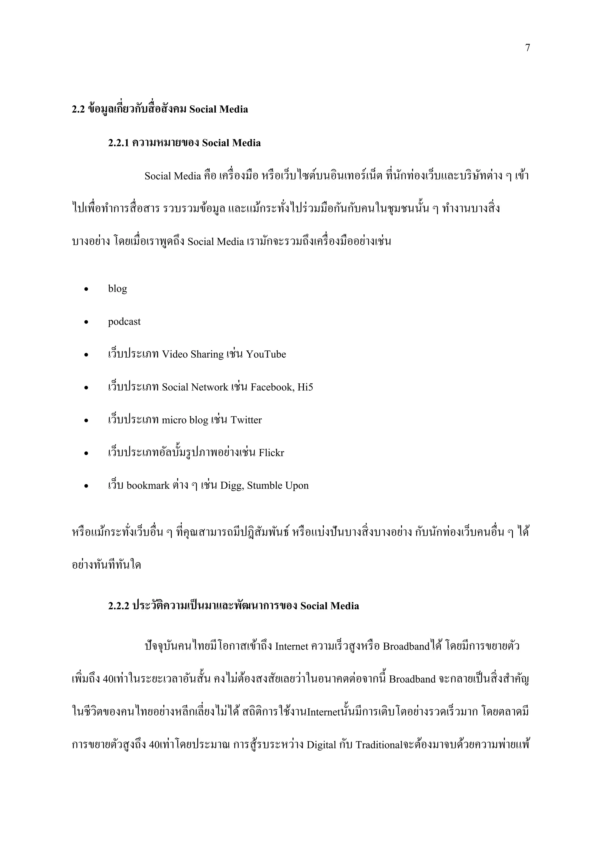 7


2.2 ข้ อมูลเกียวกับสื่ อสั งคม Social Media
              ่

        2.2.1 ความหมายของ Social Media

                  Social Media คือ เครื่ องมือ หรื อเว็บไซต์บนอินเทอร์ เน็ต ที่นกท่องเว็บและบริ ษทต่าง ๆ เข้า
                                                                                ั                ั

ไปเพื่อทาการสื่ อสาร รวบรวมข้อมูล และแม้กระทังไปร่ วมมือกันกับคนในชุมชนนั้น ๆ ทางานบางสิ่ ง
                                             ่
บางอย่าง โดยเมื่อเราพูดถึง Social Media เรามักจะรวมถึงเครื่ องมืออย่างเช่น

       blog

       podcast

       เว็บประเภท Video Sharing เช่น YouTube

       เว็บประเภท Social Network เช่น Facebook, Hi5

       เว็บประเภท micro blog เช่น Twitter

       เว็บประเภทอัลบั้มรู ปภาพอย่างเช่น Flickr

       เว็บ bookmark ต่าง ๆ เช่น Digg, Stumble Upon

หรื อแม้กระทังเว็บอื่น ๆ ที่คุณสามารถมีปฎิสัมพันธ์ หรื อแบ่งปั นบางสิ่ งบางอย่าง กับนักท่องเว็บคนอื่น ๆ ได้
             ่
อย่างทันทีทนใด
           ั

        2.2.2 ประวัติความเป็ นมาและพัฒนาการของ Social Media

                  ปัจจุบนคนไทยมีโอกาสเข้าถึง Internet ความเร็ วสู งหรื อ Broadbandได้ โดยมีการขยายตัว
                        ั

เพิ่มถึง 40เท่าในระยะเวลาอันสั้น คงไม่ตองสงสัยเลยว่าในอนาคตต่อจากนี้ Broadband จะกลายเป็ นสิ่ งสาคัญ
                                       ้

ในชีวตของคนไทยอย่างหลีกเลี่ยงไม่ได้ สถิติการใช้งานInternetนั้นมีการเติบโตอย่างรวดเร็ วมาก โดยตลาดมี
     ิ

การขยายตัวสู งถึง 40เท่าโดยประมาณ การสู ้รบระหว่าง Digital กับ Traditionalจะต้องมาจบด้วยความพ่ายแพ้
 