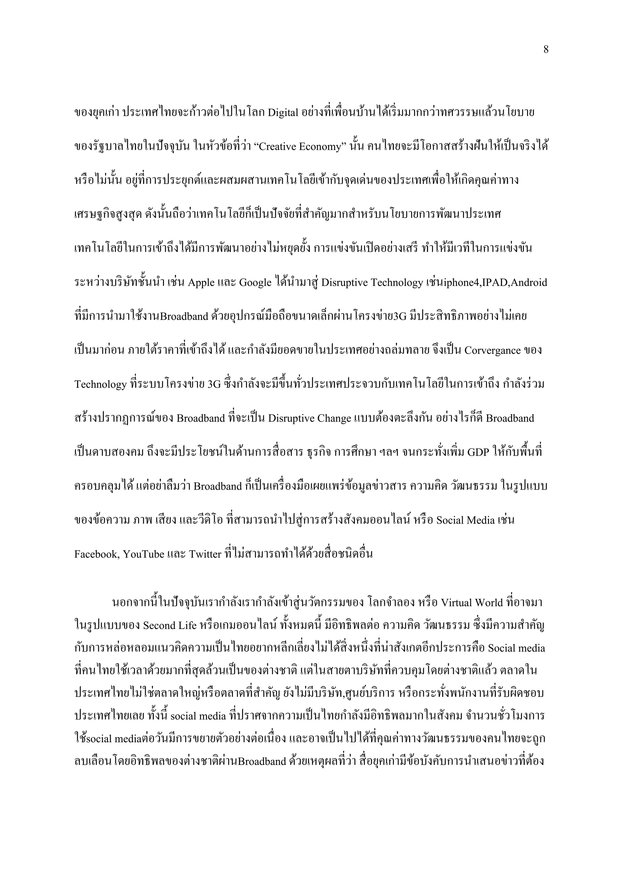 8


ของยุคเก่า ประเทศไทยจะก้าวต่อไปในโลก Digital อย่างที่เพื่อนบ้านได้เริ่ มมากกว่าทศวรรษแล้วนโยบาย

                                   ่
ของรัฐบาลไทยในปั จจุบน ในหัวข้อที่วา “Creative Economy” นั้น คนไทยจะมีโอกาสสร้างฝันให้เป็ นจริ งได้
                     ั

           ั ่
หรื อไม่น้ น อยูที่การประยุกต์และผสมผสานเทคโนโลยีเข้ากับจุดเด่นของประเทศเพื่อให้เกิดคุณค่าทาง

เศรษฐกิจสู งสุ ด ดังนั้นถือว่าเทคโนโลยีก็เป็ นปั จจัยที่สาคัญมากสาหรับนโยบายการพัฒนาประเทศ

เทคโนโลยีในการเข้าถึงได้มีการพัฒนาอย่างไม่หยุดยั้ง การแข่งขันเปิ ดอย่างเสรี ทาให้มีเวทีในการแข่งขัน

ระหว่างบริ ษทชั้นนา เช่น Apple และ Google ได้นามาสู่ Disruptive Technology เช่นiphone4,IPAD,Android
            ั

ที่มีการนามาใช้งานBroadband ด้วยอุปกรณ์มือถือขนาดเล็กผ่านโครงข่าย3G มีประสิ ทธิ ภาพอย่างไม่เคย

เป็ นมาก่อน ภายใต้ราคาที่เข้าถึงได้ และกาลังมียอดขายในประเทศอย่างถล่มทลาย จึงเป็ น Corvergance ของ

Technology ที่ระบบโครงข่าย 3G ซึ่ งกาลังจะมีข้ ึนทัวประเทศประจวบกับเทคโนโลยีในการเข้าถึง กาลังร่ วม
                                                   ่
สร้างปรากฏการณ์ของ Broadband ที่จะเป็ น Disruptive Change แบบต้องตะลึงกัน อย่างไรก็ดี Broadband

                                                                                          ั
เป็ นดาบสองคม ถึงจะมีประโยชน์ในด้านการสื่ อสาร ธุ รกิจ การศึกษา ฯลฯ จนกระทังเพิ่ม GDP ให้กบพื้นที่
                                                                           ่
ครอบคลุมได้ แต่อย่าลืมว่า Broadband ก็เป็ นเครื่ องมือเผยแพร่ ขอมูลข่าวสาร ความคิด วัฒนธรรม ในรู ปแบบ
                                                               ้

ของข้อความ ภาพ เสี ยง และวีดิโอ ที่สามารถนาไปสู่ การสร้างสังคมออนไลน์ หรื อ Social Media เช่น

Facebook, YouTube และ Twitter ที่ไม่สามารถทาได้ดวยสื่ อชนิดอื่น
                                                ้

         นอกจากนี้ในปั จจุบนเรากาลังเรากาลังเข้าสู่ นวัตกรรมของ โลกจาลอง หรื อ Virtual World ที่อาจมา
                            ั
ในรู ปแบบของ Second Life หรื อเกมออนไลน์ ทั้งหมดนี้ มีอิทธิ พลต่อ ความคิด วัฒนธรรม ซึ่งมีความสาคัญ
กับการหล่อหลอมแนวคิดความเป็ นไทยอยากหลีกเลี่ยงไม่ได้สิ่งหนึ่งที่น่าสังเกตอีกประการคือ Social media
ที่คนไทยใช้เวลาด้วยมากที่สุดล้วนเป็ นของต่างชาติ แต่ในสายตาบริ ษทที่ควบคุมโดยต่างชาติแล้ว ตลาดใน
                                                                    ั
ประเทศไทยไม่ใช่ตลาดใหญ่หรื อตลาดที่สาคัญ ยังไม่มีบริ ษท,ศูนย์บริ การ หรื อกระทังพนักงานที่รับผิดชอบ
                                                           ั                     ่
ประเทศไทยเลย ทั้งนี้ social media ที่ปราศจากความเป็ นไทยกาลังมีอิทธิ พลมากในสังคม จานวนชัวโมงการ
                                                                                             ่
ใช้social mediaต่อวันมีการขยายตัวอย่างต่อเนื่ อง และอาจเป็ นไปได้ที่คุณค่าทางวัฒนธรรมของคนไทยจะถูก
                                 ่                           ่
ลบเลือนโดยอิทธิ พลของต่างชาติผานBroadband ด้วยเหตุผลที่วา สื่ อยุคเก่ามีขอบังคับการนาเสนอข่าวที่ตอง
                                                                            ้                      ้
 