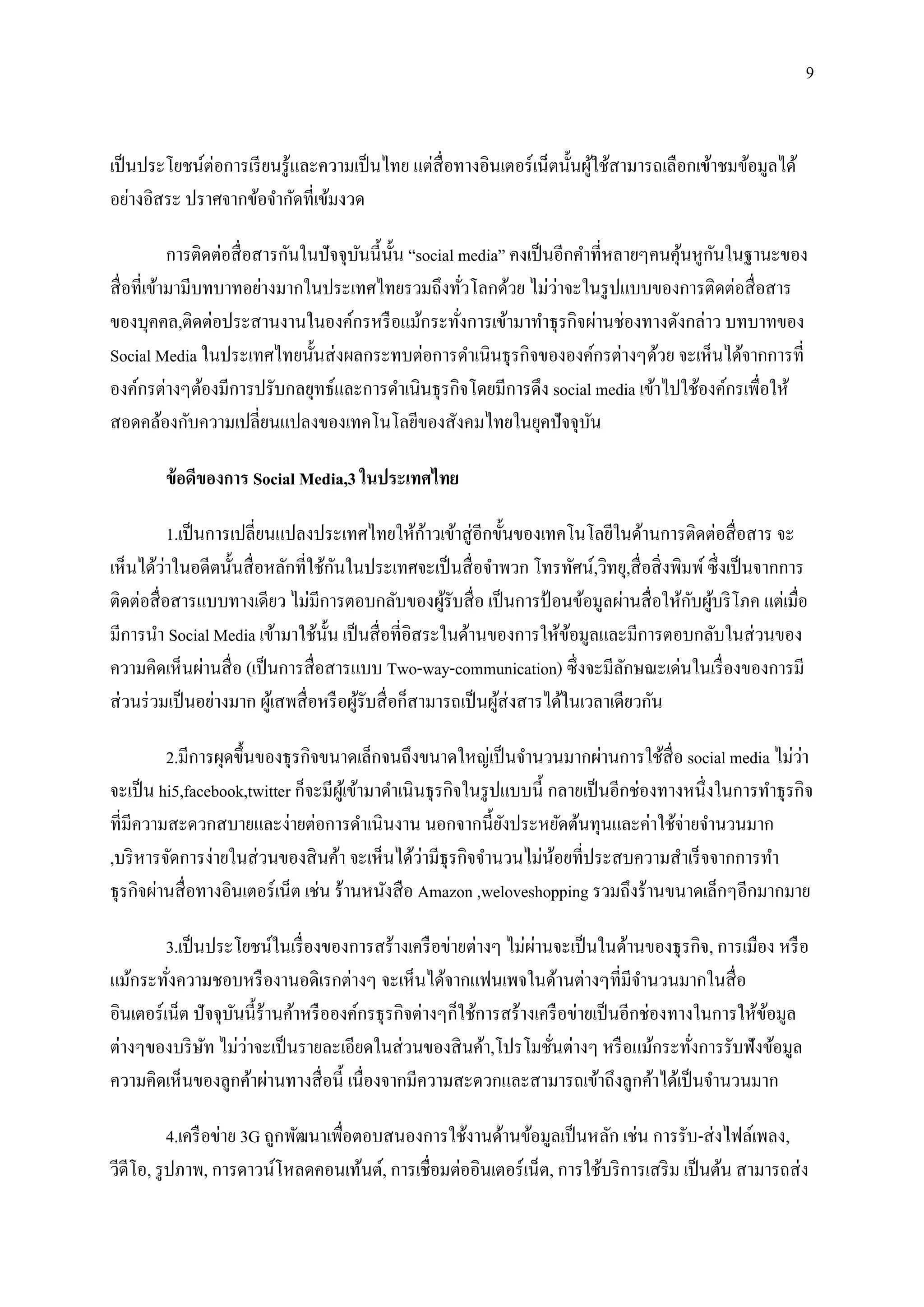 9


เป็ นประโยชน์ต่อการเรี ยนรู ้และความเป็ นไทย แต่สื่อทางอินเตอร์ เน็ตนั้นผูใช้สามารถเลือกเข้าชมข้อมูลได้
                                                                          ้
อย่างอิสระ ปราศจากข้อจากัดที่เข้มงวด

                                                                                         ้ ั
            การติดต่อสื่ อสารกันในปั จจุบนนี้น้ น “social media” คงเป็ นอีกคาที่หลายๆคนคุนหูกนในฐานะของ
                                         ั ั
                                                                        ่
สื่ อที่เข้ามามีบทบาทอย่างมากในประเทศไทยรวมถึงทัวโลกด้วย ไม่วาจะในรู ปแบบของการติดต่อสื่ อสาร
                                                            ่
ของบุคคล,ติดต่อประสานงานในองค์กรหรื อแม้กระทังการเข้ามาทาธุ รกิจผ่านช่องทางดังกล่าว บทบาทของ
                                                          ่
Social Media ในประเทศไทยนั้นส่ งผลกระทบต่อการดาเนินธุ รกิจขององค์กรต่างๆด้วย จะเห็นได้จากการที่
องค์กรต่างๆต้องมีการปรับกลยุทธ์และการดาเนินธุ รกิจโดยมีการดึง social media เข้าไปใช้องค์กรเพื่อให้
สอดคล้องกับความเปลี่ยนแปลงของเทคโนโลยีของสังคมไทยในยุคปั จจุบน               ั

        ข้ อดีของการ Social Media,3 ในประเทศไทย

            1.เป็ นการเปลี่ยนแปลงประเทศไทยให้กาวเข้าสู่ อีกขั้นของเทคโนโลยีในด้านการติดต่อสื่ อสาร จะ
                                                       ้
          ่                            ั
เห็นได้วาในอดีตนั้นสื่ อหลักที่ใช้กนในประเทศจะเป็ นสื่ อจาพวก โทรทัศน์,วิทยุ,สื่ อสิ่ งพิมพ์ ซึ่ งเป็ นจากการ
                                                                                          ั ้
ติดต่อสื่ อสารแบบทางเดียว ไม่มีการตอบกลับของผูรับสื่ อ เป็ นการป้ อนข้อมูลผ่านสื่ อให้กบผูบริ โภค แต่เมื่อ
                                                         ้
มีการนา Social Media เข้ามาใช้น้ น เป็ นสื่ อที่อิสระในด้านของการให้ขอมูลและมีการตอบกลับในส่ วนของ
                                     ั                                      ้
ความคิดเห็นผ่านสื่ อ (เป็ นการสื่ อสารแบบ Two-way-communication) ซึ่ งจะมีลกษณะเด่นในเรื่ องของการมี
                                                                                    ั
ส่ วนร่ วมเป็ นอย่างมาก ผูเ้ สพสื่ อหรื อผูรับสื่ อก็สามารถเป็ นผูส่งสารได้ในเวลาเดียวกัน
                                           ้                      ้

          2.มีการผุดขึ้นของธุ รกิจขนาดเล็กจนถึงขนาดใหญ่เป็ นจานวนมากผ่านการใช้สื่อ social media ไม่วา        ่
จะเป็ น hi5,facebook,twitter ก็จะมีผเู ้ ข้ามาดาเนิ นธุ รกิจในรู ปแบบนี้ กลายเป็ นอีกช่องทางหนึ่งในการทาธุ รกิจ
ที่มีความสะดวกสบายและง่ายต่อการดาเนิ นงาน นอกจากนี้ยงประหยัดต้นทุนและค่าใช้จ่ายจานวนมาก
                                                                  ั
                                                     ่
,บริ หารจัดการง่ายในส่ วนของสิ นค้า จะเห็นได้วามีธุรกิจจานวนไม่นอยที่ประสบความสาเร็ จจากการทา
                                                                          ้
ธุ รกิจผ่านสื่ อทางอินเตอร์ เน็ต เช่น ร้านหนังสื อ Amazon ,weloveshopping รวมถึงร้านขนาดเล็กๆอีกมากมาย

                                                                    ่
         3.เป็ นประโยชน์ในเรื่ องของการสร้างเครื อข่ายต่างๆ ไม่ผานจะเป็ นในด้านของธุ รกิจ, การเมือง หรื อ
แม้กระทังความชอบหรื องานอดิเรกต่างๆ จะเห็นได้จากแฟนเพจในด้านต่างๆที่มีจานวนมากในสื่ อ
         ่
อินเตอร์เน็ต ปั จจุบนนี้ ร้านค้าหรื อองค์กรธุ รกิจต่างๆก็ใช้การสร้างเครื อข่ายเป็ นอีกช่องทางในการให้ขอมูล
                    ั                                                                                 ้
                ั     ่
ต่างๆของบริ ษท ไม่วาจะเป็ นรายละเอียดในส่ วนของสิ นค้า,โปรโมชันต่างๆ หรื อแม้กระทังการรับฟังข้อมูล
                                                                      ่                      ่
ความคิดเห็นของลูกค้าผ่านทางสื่ อนี้ เนื่องจากมีความสะดวกและสามารถเข้าถึงลูกค้าได้เป็ นจานวนมาก

           4.เครื อข่าย 3G ถูกพัฒนาเพื่อตอบสนองการใช้งานด้านข้อมูลเป็ นหลัก เช่น การรับ-ส่ งไฟล์เพลง,
วีดีโอ, รู ปภาพ, การดาวน์โหลดคอนเท้นต์, การเชื่อมต่ออินเตอร์ เน็ต, การใช้บริ การเสริ ม เป็ นต้น สามารถส่ ง
 