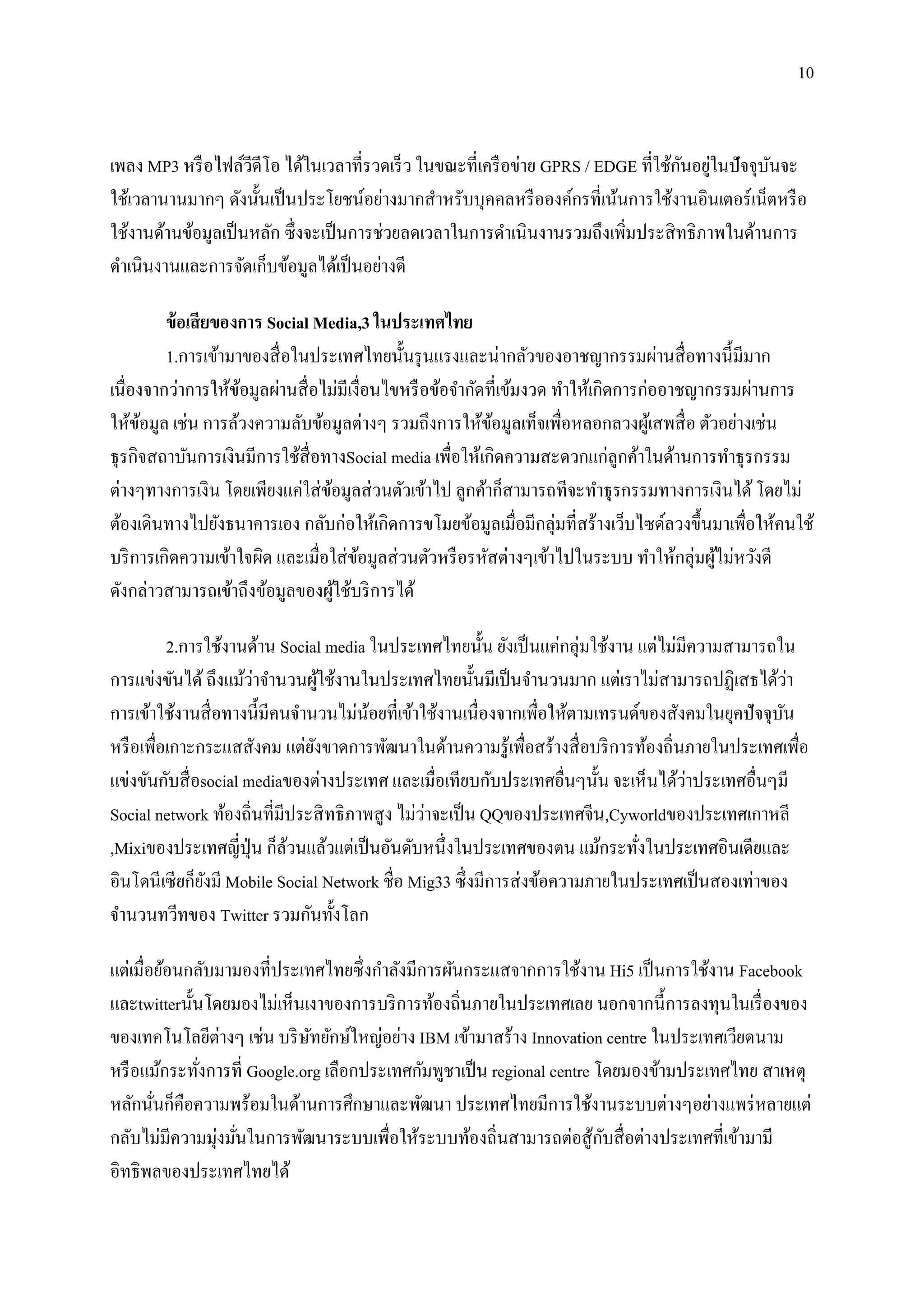 10


                     ี                                                             ั ่
เพลง MP3 หรื อไฟล์วดีโอ ได้ในเวลาที่รวดเร็ ว ในขณะที่เครื อข่าย GPRS / EDGE ที่ใช้กนอยูในปั จจุบนจะ
                                                                                                ั
ใช้เวลานานมากๆ ดังนั้นเป็ นประโยชน์อย่างมากสาหรับบุคคลหรื อองค์กรที่เน้นการใช้งานอินเตอร์ เน็ตหรื อ
ใช้งานด้านข้อมูลเป็ นหลัก ซึ่งจะเป็ นการช่วยลดเวลาในการดาเนินงานรวมถึงเพิ่มประสิ ทธิ ภาพในด้านการ
ดาเนินงานและการจัดเก็บข้อมูลได้เป็ นอย่างดี

         ข้ อเสี ยของการ Social Media,3 ในประเทศไทย
         1.การเข้ามาของสื่ อในประเทศไทยนั้นรุ นแรงและน่ากลัวของอาชญากรรมผ่านสื่ อทางนี้มีมาก
เนื่องจากว่าการให้ขอมูลผ่านสื่ อไม่มีเงื่อนไขหรื อข้อจากัดที่เข้มงวด ทาให้เกิดการก่ออาชญากรรมผ่านการ
                     ้
ให้ขอมูล เช่น การล้วงความลับข้อมูลต่างๆ รวมถึงการให้ขอมูลเท็จเพื่อหลอกลวงผูเ้ สพสื่ อ ตัวอย่างเช่น
      ้                                                    ้
ธุ รกิจสถาบันการเงินมีการใช้สื่อทางSocial media เพื่อให้เกิดความสะดวกแก่ลูกค้าในด้านการทาธุ รกรรม
ต่างๆทางการเงิน โดยเพียงแค่ใส่ ขอมูลส่ วนตัวเข้าไป ลูกค้าก็สามารถทีจะทาธุ รกรรมทางการเงินได้ โดยไม่
                                  ้
ต้องเดินทางไปยังธนาคารเอง กลับก่อให้เกิดการขโมยข้อมูลเมื่อมีกลุ่มที่สร้างเว็บไซด์ลวงขึ้นมาเพื่อให้คนใช้
บริ การเกิดความเข้าใจผิด และเมื่อใส่ ขอมูลส่ วนตัวหรื อรหัสต่างๆเข้าไปในระบบ ทาให้กลุ่มผูไม่หวังดี
                                       ้                                                  ้
ดังกล่าวสามารถเข้าถึงข้อมูลของผูใช้บริ การได้
                                    ้

          2.การใช้งานด้าน Social media ในประเทศไทยนั้น ยังเป็ นแค่กลุ่มใช้งาน แต่ไม่มีความสามารถใน
                       ่
การแข่งขันได้ ถึงแม้วาจานวนผูใช้งานในประเทศไทยนั้นมีเป็ นจานวนมาก แต่เราไม่สามารถปฏิเสธได้วา
                                  ้                                                                  ่
การเข้าใช้งานสื่ อทางนี้มีคนจานวนไม่นอยที่เข้าใช้งานเนื่องจากเพื่อให้ตามเทรนด์ของสังคมในยุคปั จจุบน
                                         ้                                                         ั
หรื อเพื่อเกาะกระแสสังคม แต่ยงขาดการพัฒนาในด้านความรู ้เพื่อสร้างสื่ อบริ การท้องถิ่นภายในประเทศเพื่อ
                                ั
                                                                                      ่
แข่งขันกับสื่ อsocial mediaของต่างประเทศ และเมื่อเทียบกับประเทศอื่นๆนั้น จะเห็นได้วาประเทศอื่นๆมี
                                                  ่
Social network ท้องถิ่นที่มีประสิ ทธิ ภาพสู ง ไม่วาจะเป็ น QQของประเทศจีน,Cyworldของประเทศเกาหลี
,Mixiของประเทศญี่ปุ่น ก็ลวนแล้วแต่เป็ นอันดับหนึ่งในประเทศของตน แม้กระทังในประเทศอินเดียและ
                            ้                                                   ่
อินโดนี เซี ยก็ยงมี Mobile Social Network ชื่อ Mig33 ซึ่ งมีการส่ งข้อความภายในประเทศเป็ นสองเท่าของ
                ั
จานวนทวีทของ Twitter รวมกันทั้งโลก

แต่เมื่อย้อนกลับมามองที่ประเทศไทยซึ่ งกาลังมีการผันกระแสจากการใช้งาน Hi5 เป็ นการใช้งาน Facebook
และtwitterนั้นโดยมองไม่เห็นเงาของการบริ การท้องถิ่นภายในประเทศเลย นอกจากนี้ การลงทุนในเรื่ องของ
ของเทคโนโลยีต่างๆ เช่น บริ ษทยักษ์ใหญ่อย่าง IBM เข้ามาสร้าง Innovation centre ในประเทศเวียดนาม
                              ั
หรื อแม้กระทังการที่ Google.org เลือกประเทศกัมพูชาเป็ น regional centre โดยมองข้ามประเทศไทย สาเหตุ
              ่
หลักนันก็คือความพร้อมในด้านการศึกษาและพัฒนา ประเทศไทยมีการใช้งานระบบต่างๆอย่างแพร่ หลายแต่
        ่
กลับไม่มีความมุ่งมันในการพัฒนาระบบเพื่อให้ระบบท้องถิ่นสามารถต่อสู ้กบสื่ อต่างประเทศที่เข้ามามี
                   ่                                                     ั
อิทธิพลของประเทศไทยได้
 