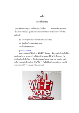 บทที่ 2

                                       เอกสารทีเ่ กียวข้ อง
                                                    ่

ในการจัดทาโครงงานคอมพิวเตอร์ การพัฒนาเว็บบล็อก (              WebBlog) ด้วย Wordpress
เรื่ อง.เทคโนโลยี Wifi นี้ ผูจดทาโครงงานได้ศึกษาเอกสารและจากเว็บไซต์ต่างๆ ที่เกี่ยวข้อง
                             ้ั
ดังต่อไปนี้

         2.1 ความสาคัญของเทคโนโลยีสารสนเทศและอินเทอร์เน็ต
         2.2 ข้อมูลเกี่ยวกับสื่ อสังคม Social Media
         2.3 เว็บบล็อก (WebBlog)
         รู้จักกับเทคโนโลยี Wi-Fi
        หลายๆ คนคงจะเคยได้ยน คาว่า " Wi-Fi " กันมาบ้าง ซึ่ งในปั จจุบนนี้กาลังเป็ นที่นิยม
                             ิ                                            ั
กันอย่างแพร่ หลาย เราจะพบบริ การนี้ได้ตามที่ต่างๆ มากมาย ไม่วาจะป็ น ร้านอาหาร ร้าน
                                                             ่
กาแฟ ศูนย์การค้า โรงเรี ยน มหาวิทยาลัย ห้อง สมุด โรงแรม โรงพยาบาล สนามบิน อพาร์
ทเม้นต์ และตามสานักงานต่างๆ ทาไม Wi-Fi จีงเป็ นที่นิยมกันอย่างแพร่ หลาย และมันมี
ประโยชน์อย่างไร? ซึ่ งเราจะทราบได้จากบทความนี้
 