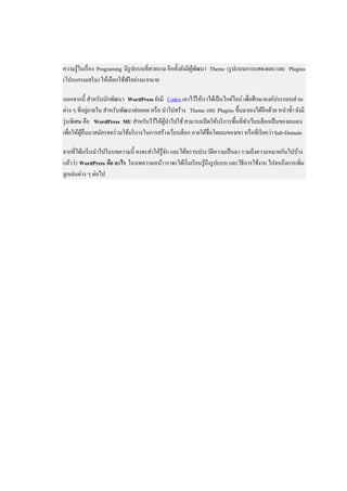 ความรู ้ในเรื่ อง Programing มีรูปแบบที่สวยงาม อีกทั้งยังมีผพฒนา Theme (รู ปแบบการแสดงผล) และ Plugins
                                                            ู้ ั
(โปรแกรมเสริ ม) ให้เลือกใช้ฟรี อย่างมากมาย

นอกจากนี้ สาหรับนักพัฒนา WordPress ยังมี Codex เอาไว้ให้เราได้เป็ นไกด์ไลน์ เพื่อศึกษาองค์ประกอบส่วน
             ่
ต่าง ๆ ที่อยูภายใน สาหรับพัฒนาต่อยอด หรื อ นาไปสร้าง Theme และ Plugins ขึ้นมาเองได้อีกด้วย หนาซ้ า ยังมี
รุ่ นพิเศษ คือ WordPress MU สาหรับไว้ให้ผนาไปใช้ สามารถเปิ ดให้บริ การพื้นที่ทาเว็บบล็อกเป็ นของตนเอง
                                             ู้
เพื่อให้ผอื่นมาสมัครขอร่ วมใช้บริ การในการสร้างเว็บบล็อก ภายใต้ชื่อโดเมนของเขา หรื อที่เรี ยกว่า Sub-Domain
          ู้

จากที่ได้เกริ่ นนาไปในบทความนี้ คงจะทาให้รู้จก และได้ทราบประวัติความเป็ นมา รวมถึงความหมายกันไปบ้าง
                                             ั
แล้วว่า WordPress คือ อะไร ในบทความหน้า เราจะได้เริ่ มเรี ยนรู ้ถึงรู ปแบบ และวิธีการใช้งาน ไปจนถึงการเพิ่ม
ลูกเล่นต่าง ๆ ต่อไป
 