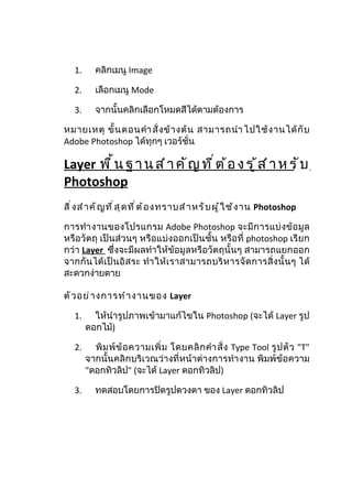 1.      คลิกเมนู Image

   2.      เลือกเมนู Mode

   3.      จากนั้นคลิกเลือกโหมดสีได้ตามต้องการ

หมายเหตุ ขั้ น ตอนคำา สั่ ง ข้ า งต้ น สามารถนำา ไปใช้ ง านได้ กั บ
Adobe Photoshop ได้ทุกๆ เวอร์ชั่น

Layer พ ื ้ น ฐ า น ส ำ า ค ั ญ ท ี ่ ต ้ อ ง ร ู ้ ส ำ า ห ร ั บ
Photoshop
สิ ่ ง สำ า คั ญ ที ่ ส ุ ด ที ่ ต ้ อ งทราบสำ า หรั บ ผู ้ ใ ช้ ง าน Photoshop

การทำา งานของโปรแกรม Adobe Photoshop จะมี ก ารแบ่ ง ข้ อ มู ล
หรือวัตถุ เป็นส่วนๆ หรือแบ่งออกเป็นชั้น หรือที่ photoshop เรียก
กว่า Layer ซึ่งจะมีผลทำาให้ข้อมูลหรือวัตถุนั้นๆ สามารถแยกออก
จากกั นได้ เ ป็ นอิ ส ระ ทำา ให้ เ ราสามารถบริ ห ารจั ด การสิ่ ง นั้ น ๆ ได้
สะดวกง่ายดาย

ตั ว อย่ า งการทำ า งานของ Layer

   1.     ให้นำารูปภาพเข้ามาแก้ไขใน Photoshop (จะได้ Layer รูป
        ดอกไม้)

   2.     พิ ม พ์ ข้ อ ความเพิ่ ม โดยคลิ ก คำา สั่ ง Type Tool รู ป ตั ว "T"
        จากนั้นคลิกบริเวณว่างที่หน้าต่างการทำา งาน พิมพ์ข้อความ
        "ดอกทิวลิป" (จะได้ Layer ดอกทิวลิป)

   3.      ทดสอบโดยการปิดรูปดวงตา ของ Layer ดอกทิวลิป
 
