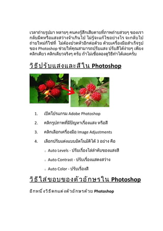 เวลาถ่ายรูปมา หลายๆ คนคงรู้สึกเสียดายที่ภาพถ่ายสวยๆ ของเรา
กลั บ มื ด หรื อ แสงสว่ างจ้ าเกิ น ไป ไม่ รู้ จ ะแก้ ไขอย่ า งไร จะกลั บ ไป
ถ่ายใหม่ก็ใช่ที่ ไม่ต้องปวดหัวอีกต่อด้วย ด้วยเครื่องมือสำา เร็จรูป
ของ Photoshop ช่วยให้คุณสามารถปรับแสง ปรับสีได้ง่ายๆ เพียง
คลิกเดียว คลิกเดียวจริงๆ ครับ ถ้าไม่เชื่อลองดูวิธีทำาได้เลยครับ

วิ ธ ี ป รั บ แสงและสี ใ น Photoshop




   1.    เปิดโปรแกรม Adobe Photoshop

   2.    คลิกรูปภาพที่มีปัญหาเรื่องแสง หรือสี

   3.    คลิกเลือกเครื่องมือ Image Adjustments

   4.    เลือกปรับแต่งแบบอัตโนมัติได้ 3 อย่าง คือ

          o   Auto Levels - ปรับเรื่องไล่ลำาดับของแสงสี

          o   Auto Contrast - ปรับเรื่องแสดงสว่าง

          o   Auto Color - ปรับเรื่องสี

วิ ธ ี ใ ส่ ข อบของตั ว อั ก ษรใน Photoshop
อี ก หนึ ่ ง วิ ธ ี ต กแต่ ง ตั ว อั ก ษรด้ ว ย Photoshop
 