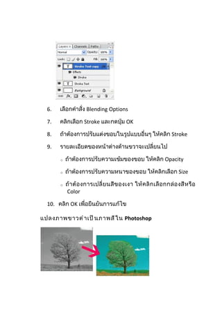 6.   เลือกคำาสั่ง Blending Options

  7.   คลิกเลือก Stroke และกดปุ่ม OK

  8.   ถ้าต้องการปรับแต่งขอบในรูปแบบอื่นๆ ให้คลิก Stroke

  9.   รายละเอียดของหน้าต่างด้านขวาจะเปลี่ยนไป

       o   ถ้าต้องการปรับความเข้มของขอบ ให้คลิก Opacity

       o   ถ้าต้องการปรับความหนาของขอบ ให้คลิกเลือก Size

       o   ถ้ า ต้ อ งการเปลี่ ย นสี ข องเงา ให้ ค ลิ ก เลื อ กกล่ อ งสี ห รื อ
           Color

  10. คลิก OK เพื่อยืนยันการแก้ไข

แปลงภาพขาวดำ า เป็ น ภาพสี ใ น Photoshop
 