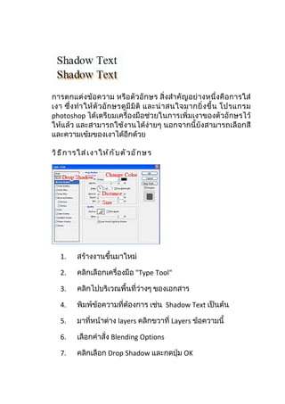การตกแต่งข้อความ หรือตัวอักษร สิ่งสำา คัญ อย่ างหนึ่ งคือ การใส่
เงา ซึ่ ง ทำา ให้ ตั ว อั ก ษรดู มี มิ ติ และน่ า สนใจมากยิ่ ง ขึ้ น โปรแกรม
photoshop ได้เตรียมเครื่องมือช่วยในการเพิ่มเงาของตัวอักษรไว้
ให้แล้ว และสามารถใช้งานได้ง่ายๆ นอกจากนี้ยังสามารถเลือกสี
และความเข้มของเงาได้อีกด้วย

วิ ธ ี ก ารใส่ เ งาให้ ก ั บ ตั ว อั ก ษร




   1.     สร้างงานขึ้นมาใหม่

   2.     คลิกเลือกเครื่องมือ "Type Tool"

   3.     คลิกไปบริเวณพื้นที่ว่างๆ ของเอกสาร

   4.     พิมพ์ข้อความที่ต้องการ เช่น Shadow Text เป็นต้น

   5.     มาที่หน้าต่าง layers คลิกขวาที่ Layers ข้อความนี้

   6.     เลือกคำาสั่ง Blending Options

   7.     คลิกเลือก Drop Shadow และกดปุ่ม OK
 