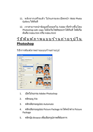 11. หลั ง จากเสร็ จ แล้ ว โปรแกรมจะเปิ ด หน้ า Web Photo
     Gallery ให้ทันที

   12. เราสามารถนำา ข้ อ มู ล ทั้ ง หมดใน Folder ที่ ส ร้ า งขึ้ น โดย
     Photoshop และ copy ไปยังเว็บไซต์ของเราได้ทันที ไฟล์เริ่ม
     ต้นคือ Index.htm หรือ Index.html

ว ิธ ีพ ิม พ ์ภ า พ แ บ บ ร ้า น ถ ่า ย ร ูป ใ น
Photoshop
วิ ธ ี ก ารพิ ม พ์ ภ าพถ่ า ยแบบร้ า นถ่ า ยรู ป




   1.     เปิดโปรแกรม Adobe Photoshop

   2.     คลิกเมนู File

   3.     คลิกเลือกเมนูย่อย Automate

   4.     คลิกเลือกเมนูย่อย Picture Package จะได้หน้าต่าง Picture
        Package

   5.     คลิกปุ่ม Browse เพื่อเลือกรูปภาพที่ต้องการ
 
