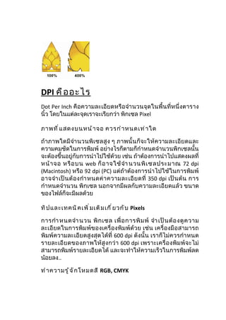 DPI คื อ อะไร
Dot Per Inch คือความละเอียดหรือ จำา นวนจุ ดในพื้ น ที่ห นึ่ งตาราง
นิ้ว โดยในแต่ละจุดเราจะเรียกว่า พิกเซล Pixel

ภาพที ่ แ สดงบนหน้ า จอ ควรกำ า หนดเท่ า ใด

ถ้ าภาพใดมี จำา นวนพิ เ ซลสู ง ๆ ภาพนั้ น ก็ จ ะให้ ค วามละเอี ย ดและ
ความคมชัดในการพิมพ์ อย่างไรก็ตามก็กำาหนดจำานวนพิกเซลนั้น
จะต้องขึ้นอยู่กับการนำาไปใช้ด้วย เช่น ถ้าต้องการนำาไปแสดงผลที่
หน้ า จอ หรื อ บน web ก็ อ าจใช้ จำา นวนพิ เ ซลประมาณ 72 dpi
(Macintosh) หรือ 92 dpi (PC) แต่ถ้าต้องการนำา ไปใช้ในการพิมพ์
อาจจำา เป็ น ต้ อ งกำา หนดค่ า ความละเอี ย ดที่ 350 dpi เป็ น ต้ น การ
กำาหนดจำานวน พิกเซล นอกจากมีผลกับความละเอียดแล้ว ขนาด
ของไฟล์ก็จะมีผลด้วย

ทิ ป และเทคนิ ค เพิ ่ ม เติ ม เกี ่ ย วกั บ Pixels

การกำา หนดจำา นวน พิ ก เซล เพื่ อ การพิ ม พ์ จำา เป็ น ต้ อ งดู ค วาม
ละเอี ย ดในการพิ ม พ์ ข องเครื่ อ งพิ ม พ์ ด้ ว ย เช่ น เครื่ อ งมื อ สามารถ
พิมพ์ความละเอียดสูงสุดได้ที่ 600 dpi ดังนั้น เราก็ไม่ค วรกำา หนด
รายละเอี ย ดของภาพให้ สู ง กว่ า 600 dpi เพราะเครื่ อ งพิ ม พ์ จ ะไม่
สามารถพิมพ์รายละเอียดได้ และจะทำาให้ความเร็วในการพิมพ์ลด
น้อยลง..

ทำ า ความรู ้ จ ั ก โหมดสี RGB, CMYK
 