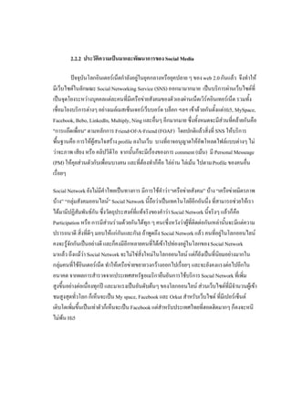 2.2.2 ประวัติความเปนมาและพัฒนาการของ Social Media

         ปจจุบันโลกอินเตอรเน็ตกําลังอยูในยุคกลางหรือยุคปลาย ๆ ของ web 2.0 กันแลว จึงทําให
                                         
มีเว็บไซตในลักษณะ Social Networking Service (SNS) ออกมามากมาย เปนบริการผานเว็บไซตที่
เปนจุดโยงระหวางบุคคลแตละคนที่มีเครือขายสังคมของตัวเองผานเน็ตเวิรคอินเทอรเน็ต รวมทั้ง
เชื่อมโยงบริการตางๆ อยางเมลเมสเซ็นเจอรเว็บบอรด บล็อก ฯลฯ เขาดวยกันตั้งแต Hi5, MySpace,
Facebook, Bebo, LinkedIn, Multiply, Ning และอื่นๆ อีกมากมาย ซึ่งทั้งหมดจะมีสวนที่คลายกันคือ
"การแอดเพื่อน" ตามหลักการ Friend-Of-A-Friend (FOAF) โดยปกติแลวสิ่งที่ SNS ใหบริการ
พื้นฐานคือ การใหผูสนใจสราง profile ลงในเว็บ บางที่อาจอนุญาตใหอัพโหลดไฟลแบบตางๆ ไม
วาจะภาพ เสียง หรือ คลิปวีดีโอ จากนั้นก็จะมีเรื่องของการ comment (เมน) มี Personal Messeage
(PM) ใหคุยสวนตัวกับเพื่อนบางคน และที่ตองทําก็คือ ไลอาน ไลเมน ไปตาม Profile ของคนอื่น
เรื่อยๆ

Social Network ยังไมมีคําไทยเปนทางการ มีการใชคําวา “เครือขายสังคม” บาง “เครือขายมิตรภาพ
บาง” “กลุมสังคมออนไลน” Social Network นี้ถือวาเปนเทคโนโลยีอีกอันนึ่ง ที่สามารถชวยใหเรา
ไดมามีปฏิสัมพันธกัน ซึ่งวัตถุประสงคที่แทจริงของคําวา Social Network นี้จริงๆ แลวก็คือ
Participation หรือ การมีสวนรวมดวยกันไดทุก ๆ คน (ซึ่งหวังวาผูที่ติดตอกันเหลานั้นจะมีแตความ
ปรารถนาดี สิ่งที่ดีๆ มอบใหแกกันและกัน) ถาพูดถึง Social Network แลว คนที่อยูในโลกออนไลน
คงจะรูจักกันเปนอยางดี และก็คงมีอีกหลายคนที่ไดเขาไปทองอยูในโลกของ Social Network
มาแลว ถึงแมวา Social Network จะไมใชสิ่งใหมในโลกออนไลน แตก็ยังเปนที่นิยมอยางมากใน
กลุมคนที่ใชอินเตอรเน็ต ทําใหเครือขายขยายวงกวางออกไปเรื่อยๆ และจะยังคงแรงตอไปอีกใน
อนาคต จากผลการสํารวจจากประเทศสหรัฐอเมริกายืนยันการใชบริการ Social Network ที่เพิ่ม
สูงขึ้นอยางตอเนื่องทุกป และมาแรงเปนอันดับตนๆ ของโลกออนไลน สวนเว็บไซตที่มีจํานวนผูเขา
ชมสูงสุดทั่วโลก ก็เห็นจะเปน My space, Facebook และ Orkut สําหรับเว็บไซต ที่มีเปอรเซ็นต
เติบโตเพิมขึ้นเปนเทาตัวก็เห็นจะเปน Facebook แตสําหรับประเทศไทยที่ฮอตฮิตมากๆ ก็คงจะหนี
          ่
ไมพน Hi5
 