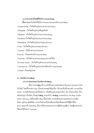 2.2.3 ประเภทเว็บไซตที่ใหบริการ Social Media
       เนื้อหา สาระเว็บไซต ที่ใหบริการ Social Network หรือ Social Media
1.Google Group – เว็บไซตในรูปแบบ Social Networking
2.Wikipedia – เว็บไซตในรูปแบบขอมูลอางอิง
3.MySpace – เว็บไซตในรูปแบบ Social Networking
4.Facebook -เว็บไซตในรูปแบบ Social Networking
5.MouthShut – เว็บไซตในรูปแบบ Product Reviews
6.Yelp – เว็บไซตในรูปแบบ Product Reviews
7.Youmeo – เว็บที่รวม Social Network
8.Last.fm – เว็บเพลงสวนตัว Personal Music
9.YouTube – เว็บไซต Social Networking และ แชรวิดีโอ
10.Avatars United – เว็บไซตในรูปแบบ Social Networking
11.Second Life – เว็บไซตในรูปแบบโลกเสมือนจริง Virtual Reality
13.Flickr – เว็บแชรรปภาพ
                     ู


2.3 เว็บบล็อก (WebBlog)
        2.3.1 ความหมายของเว็บบล็อก (WebBlog)
                  เนื้อหา สาระ Blog คือ การบันทึกบทความของตนเอง (Personal Korunal) ลงบน
เว็บไซต โดยเนื้อหาของ blog นั้นจะครอบคลุมไดทุกเรื่อง ไมวาจะเปนเรื่องสวนตัว การมองโลก
ของเรา ความคิดเห็นของเราตอเรื่องตาง ๆ หรือเปนบทความเฉพาะดาน เชน เรื่องการเมือง เรื่อง
กลองถายรูป เรื่องกีฬา เรื่องธุรกิจBlog มาจากคําวา WeBlog บางคนอานวา We Blog บางคน
อานวา Web Log แตทั้งหมดคือ Blog ซึ่งหมายถึง การบันทึกบทความของตนเอง (อาจเปน
อักษร รูปภาพ มัลติมีเดีย) ลงบนเว็บผานเครือขายอินเตอรเน็ต เพื่อเผยแพรใหผูอื่นไดรับ
ทราบ Blog หรือ Web Blog เปนการสื่อสารสองทางระหวางผูเขียนและผูอาน โดยผูอานสามารถ
โตตอบไดโดยการ comment
 