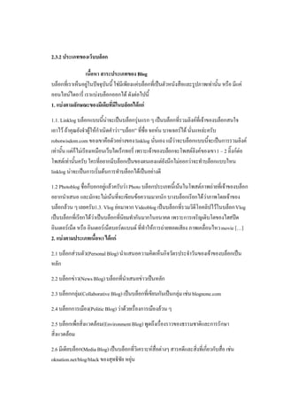 2.3.2 ประเภทของเว็บบล็อก

                เนื้อหา สาระประเภทของ Blog
บล็อกที่เราเห็นอยูในปจจุบันนี้ ใชมีเพียงแคบล็อกที่เปนตัวหนังสือและรูปภาพเทานั้น หรือ มีแค
ออนไลนไดอารี่ เราแบงบล็อกออกได ดังตอไปนี้
1. แบงตามลักษณะของมีเดียที่มีในบล็อกไดแก
1.1. Linklog บล็อกแบบนี้นาจะเปนบล็อกรุนแรก ๆ เปนบล็อกที่รวมลิงคที่เจาของบล็อกสนใจ
เอาไว ถาคุณยังจําผูใหกําเนิดคําวา “บล็อก” ที่ชื่อ จอหน บาจเจอรได นั่นแหละครับ
robotwisdom.com ของเขาคือตัวอยางของ linklog นั่นเอง แมวาจะบล็อกแบบนี้จะเปนการรวมลิงค
เทานั้น แตก็ไมเรียงเหมือนเว็บไดเร็กทอรี่ เพราะเจาของบล็อกจะโพสตลิงคของเขา 1 – 2 ลิ๊งกตอ
โพสตเทานั้นครับ ใครที่อยากมีบล็อกเปนของตนเองแตยังนึกไมออกวาจะทําบล็อกแบบไหน
linklog นาจะเปนการเริ่มตนการทําบล็อกไดเปนอยางดี
1.2 Photoblog ชื่อก็บอกอยูแลวครับวา Photo บล็อกประเภทนี้เนนในโพสตภาพถายที่เจาของบล็อก
อยากนําเสนอ และมักจะไมเนนที่จะเขียนขอความมากนัก บางบล็อกเรียกไดวาภาพโดยเจาของ
บล็อกลวน ๆ เลยครับ1.3. Vlog ยอมาจาก Videoblog เปนบล็อกที่รวมวิดีโอคลิปไวในบล็อก Vlog
เปนบล็อกที่เรียกไดวาเปนบล็อกที่นิยมทํากันมากในอนาคต เพราะการเจริญเติบโตของไฮสปด
อินเตอรเน็ต หรือ อินเตอรเน็ตบอรดแบนด ที่ทําใหการถายทอดเสียง ภาพเคลื่อนไหว movie […]
2. แบงตามประเภทเนื้อหา ไดแก
2.1 บล็อกสวนตัว(Personal Blog) นําแสนอความคิดเห็นกิจวัตรประจําวันของเจาของบล็อกเปน
หลัก
2.2 บล็อกขาว(News Blog) บล็อกที่นําเสนอขาวเปนหลัก
2.3 บล็อกกลุม(Collaborative Blog) เปนบล็อกที่เขียนกันเปนกลุม เชน blognone.com
2.4 บล็อกการเมือง(Politic Blog) วาดวยเรื่องการเมืองลวน ๆ
2.5 บล็อกเพื่อสิ่งแวดลอม(Environment Blog) พูดถึงเรื่องราวของธรรมชาติและการรักษา
สิ่งแวดลอม
2.6 มีเดียบล็อก(Media Blog) เปนบล็อกที่วิเคราะหสื่อตางๆ สารคดีและสิ่งที่เกี่ยวกับสื่อ เชน
oknation.net/blog/black ของสุทธิชัย หยุน
 