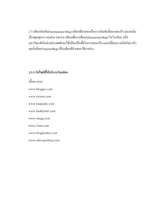 2.7 บล็อกบันเทิง(Entertainment Blog) บล็อกที่นําเสนอเรื่องราวบันเทิงทั้งทางจอแกว และจอเงิน
เรื่องซุบซุดารา กองถาย ฯลฯ2.8 บล็อกเพือการศึกษา(Educational Blog) ในโรงเรียน หรือ
                                        ่
มหาวิทยาลัยในตางประเทศมักจะใชบล็อกเปนสื่อในการสอนหรือ แลกเปลี่ยนความคิดกัน2.9 ติว
เตอรบล็อก(Tutorial Blog) เปนบล็อกที่นําเสนอวิธีการตาง




2.3.3 เว็บไซตที่ใหบริการเว็บบล็อก

เนื้อหา สาระ
www.blogger.com
www.exteen.com
www.mapandy.com
www.buddythai.com
www.imigg.com
www.5iam.com
www.blogprathai.com
www.ndesignsblog.com
 