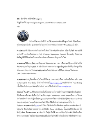 2.3.4 ประวัติของเว็บไซต Wordpress
ไปดูที่เว็บนี้คะ http://wordpress.9supawat.com/10/what-is-wordpress.html
และ




                  เว็บไซตนี้ จะแนะนําถึงวิธี การใช WordPress ตั้งแตพื้นฐานเริ่มตน ไปจนถึงการ
เพิ่มเทคนิคลูกเลนตาง ๆ แตกอนที่จะไปเรียนรูกัน เราควรมารูจักกอนวา WordPress คือ อะไร

WordPress คือ โปรแกรมสําเร็จรูปตัวหนึ่ง ที่เอาไวสําหรับสราง บล็อก หรือ เว็บไซต สามารถใช
งานไดฟรี ถูกจัดอยูในประเภท CMS (Contents Management System) ซึ่งหมายถึง โปรแกรม
                       
สําเร็จรูปที่มีไวสําหรับสรางและบริหารจัดการเนื้อหาและขอมูลบนเว็บไซต

WordPress ไดรับการพัฒนาและเขียนชุดคําสั่งมาจากภาษา PHP (เปนภาษาโปรแกรมมิ่งตัวหนึ่ง)
ทํางานบนฐานขอมูล MySQL ซึ่งเปนโปรแกรมสําหรับจัดการฐานขอมูล มีหนาที่เก็บ เรียกดู แกไข
เพิ่มและลบขอมูล การใชงานWordPress รวมกับMySQLอยูภายใตสัญญาอนุญาตใชงานแบบ
GNU General Public License

WordPress ปรากฏโฉมครั้งแรกในโลกเมื่อป พ.ศ. 2546 (2003) เปนความรวมมือกันระหวาง Matt
Mullenwegและ Mike Littlej มีเว็บไซตหลักอยูที่ http://wordpress.org และยังมีบริการ Free Hosting
(พื้นที่สําหรับเก็บทุกอยางของเว็บ/บล็อก) โดยขอใชบริการไดที่ http://wordpress.com

ปจจุบันนี้ WordPress ไดรับความนิยมเพิ่มขึ้นอยางรวดเร็วจนมีผูใชงานมากกวา200ลานเว็บบล็อก
ไปแลวแซงหนา CMS ตัวอื่น ๆไมวาจะเปน Drupal , Mambo และ Joomla สาเหตุเปนเพราะ ใชงาน
งายไมจําเปนตองมีความรูในเรื่องProgramin มีรูปแบบที่สวยงามอีกทั้งยังมีผูพัฒนาTheme (รูปแบบ
การแสดงผล)และPlugins(โปรแกรมเสริม)ใหเลือกใชฟรีอยางมากมายนอกจากนี้สําหรับ
นักพัฒนา WordPress ยังมี Codex เอาไวใหเราไดเปนไกดไลนเพื่อศึกษาองคประกอบสวนตางๆที่
อยูภายใน สําหรับพัฒนาตอยอด หรือ นําไปสราง Theme และ Plugins ขึ้นมาเองไดอีกดวย หนําซ้ํา
   
ยังมีรุนพิเศษ คือ WordPress MUสําหรับไวใหผูนําไปใช สามารถเปดใหบริการพื้นที่ทําเว็บบล็อก
เปนของตนเองเพื่อใหผูอื่นมาสมัครขอรวมใชบริการในการสรางเว็บบล็อกภายใตชื่อโดเมนของเขา
 