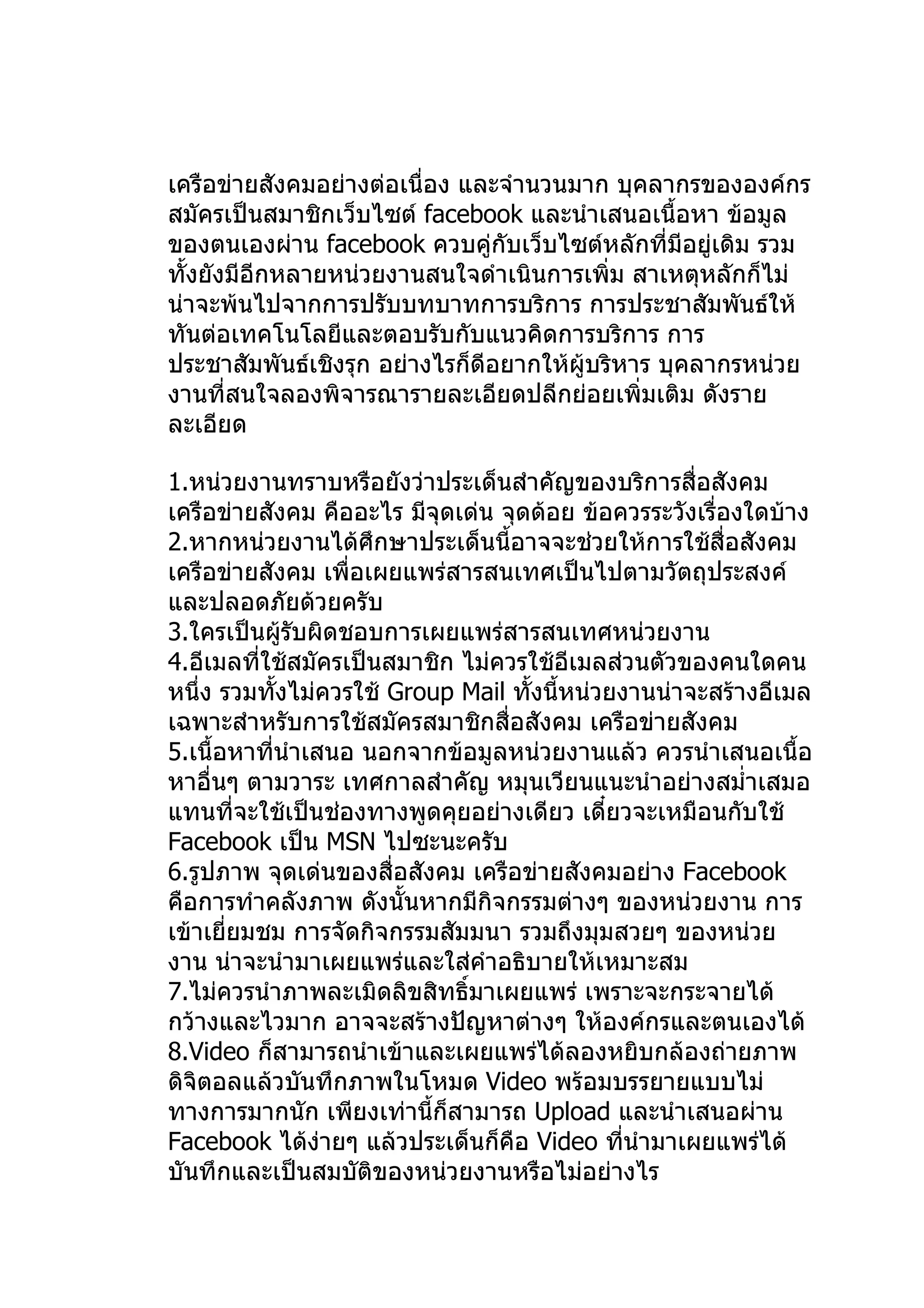 เครือข่ายสังคมอย่างต่อเนื่อง และจำานวนมาก บุคลากรขององค์กร
สมัครเป็นสมาชิกเว็บไซต์ facebook และนำาเสนอเนื้อหา ข้อมูล
ของตนเองผ่าน facebook ควบคู่กับเว็บไซต์หลักที่มีอยู่เดิม รวม
ทั้งยังมีอีกหลายหน่วยงานสนใจดำาเนินการเพิ่ม สาเหตุหลักก็ไม่
น่าจะพ้นไปจากการปรับบทบาทการบริการ การประชาสัมพันธ์ให้
ทันต่อเทคโนโลยีและตอบรับกับแนวคิดการบริการ การ
ประชาสัมพันธ์เชิงรุก อย่างไรก็ดีอยากให้ผู้บริหาร บุคลากรหน่วย
งานที่สนใจลองพิจารณารายละเอียดปลีกย่อยเพิ่มเติม ดังราย
ละเอียด

1.หน่วยงานทราบหรือยังว่าประเด็นสำาคัญของบริการสื่อสังคม
เครือข่ายสังคม คืออะไร มีจุดเด่น จุดด้อย ข้อควรระวังเรื่องใดบ้าง
2.หากหน่วยงานได้ศึกษาประเด็นนี้อาจจะช่วยให้การใช้สื่อสังคม
เครือข่ายสังคม เพื่อเผยแพร่สารสนเทศเป็นไปตามวัตถุประสงค์
และปลอดภัยด้วยครับ
3.ใครเป็นผู้รบผิดชอบการเผยแพร่สารสนเทศหน่วยงาน
                ั
4.อีเมลทีใช้สมัครเป็นสมาชิก ไม่ควรใช้อีเมลส่วนตัวของคนใดคน
          ่
หนึ่ง รวมทังไม่ควรใช้ Group Mail ทั้งนี้หน่วยงานน่าจะสร้างอีเมล
              ้
เฉพาะสำาหรับการใช้สมัครสมาชิกสื่อสังคม เครือข่ายสังคม
5.เนื้อหาทีนำาเสนอ นอกจากข้อมูลหน่วยงานแล้ว ควรนำาเสนอเนื้อ
            ่
หาอื่นๆ ตามวาระ เทศกาลสำาคัญ หมุนเวียนแนะนำาอย่างสมำ่าเสมอ
แทนที่จะใช้เป็นช่องทางพูดคุยอย่างเดียว เดี๋ยวจะเหมือนกับใช้
Facebook เป็น MSN ไปซะนะครับ
6.รูปภาพ จุดเด่นของสื่อสังคม เครือข่ายสังคมอย่าง Facebook
คือการทำาคลังภาพ ดังนั้นหากมีกิจกรรมต่างๆ ของหน่วยงาน การ
เข้าเยี่ยมชม การจัดกิจกรรมสัมมนา รวมถึงมุมสวยๆ ของหน่วย
งาน น่าจะนำามาเผยแพร่และใส่คำาอธิบายให้เหมาะสม
7.ไม่ควรนำาภาพละเมิดลิขสิทธิ์มาเผยแพร่ เพราะจะกระจายได้
กว้างและไวมาก อาจจะสร้างปัญหาต่างๆ ให้องค์กรและตนเองได้
8.Video ก็สามารถนำาเข้าและเผยแพร่ได้ลองหยิบกล้องถ่ายภาพ
ดิจิตอลแล้วบันทึกภาพในโหมด Video พร้อมบรรยายแบบไม่
ทางการมากนัก เพียงเท่านี้ก็สามารถ Upload และนำาเสนอผ่าน
Facebook ได้งายๆ แล้วประเด็นก็คือ Video ทีนำามาเผยแพร่ได้
                  ่                           ่
บันทึกและเป็นสมบัติของหน่วยงานหรือไม่อย่างไร
 