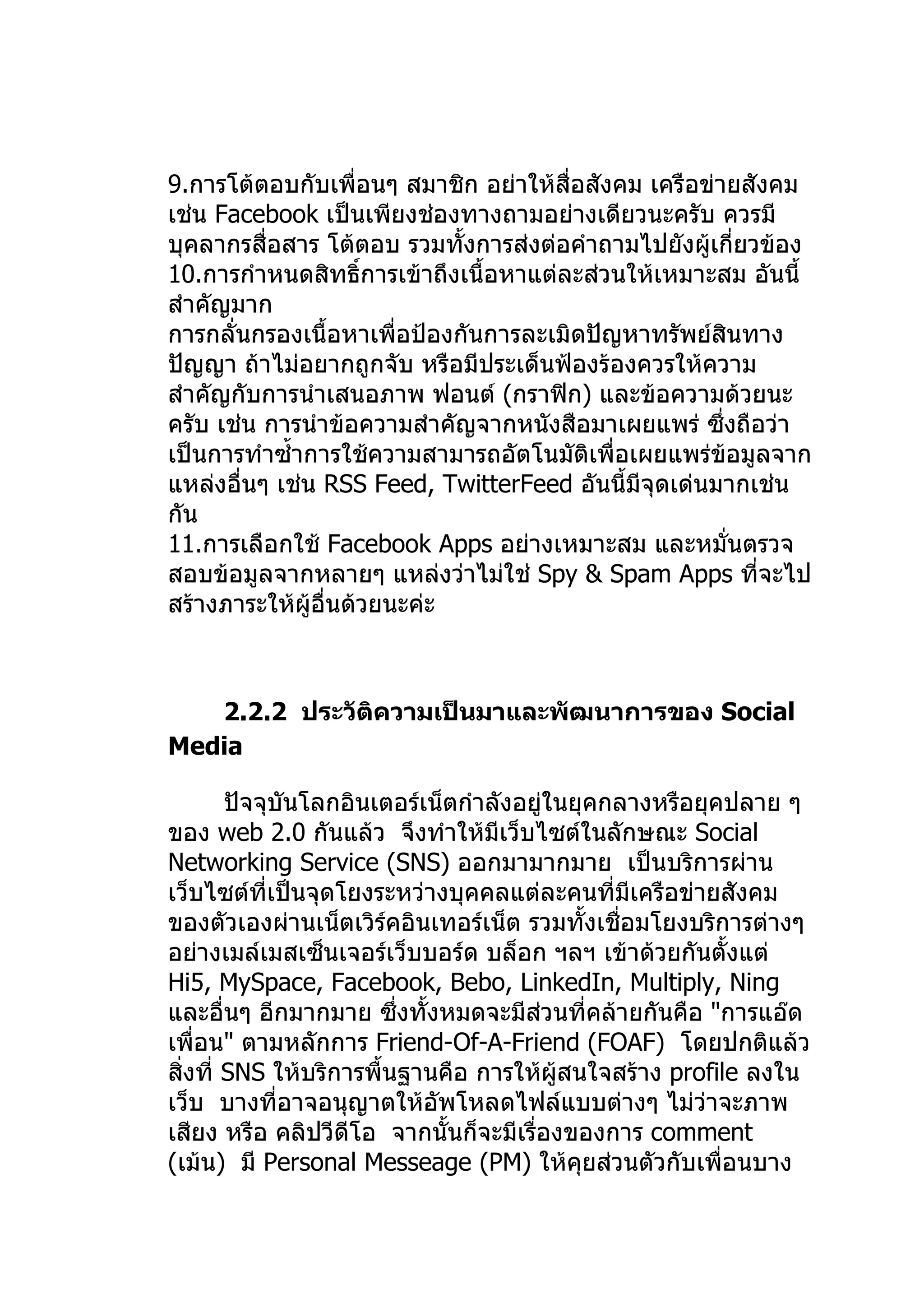 9.การโต้ตอบกับเพื่อนๆ สมาชิก อย่าให้สื่อสังคม เครือข่ายสังคม
เช่น Facebook เป็นเพียงช่องทางถามอย่างเดียวนะครับ ควรมี
บุคลากรสื่อสาร โต้ตอบ รวมทังการส่งต่อคำาถามไปยังผู้เกี่ยวข้อง
                             ้
10.การกำาหนดสิทธิ์การเข้าถึงเนื้อหาแต่ละส่วนให้เหมาะสม อันนี้
สำาคัญมาก
การกลั่นกรองเนื้อหาเพื่อป้องกันการละเมิดปัญหาทรัพย์สินทาง
ปัญญา ถ้าไม่อยากถูกจับ หรือมีประเด็นฟ้องร้องควรให้ความ
สำาคัญกับการนำาเสนอภาพ ฟอนต์ (กราฟิก) และข้อความด้วยนะ
ครับ เช่น การนำาข้อความสำาคัญจากหนังสือมาเผยแพร่ ซึ่งถือว่า
เป็นการทำาซำ้าการใช้ความสามารถอัตโนมัติเพื่อเผยแพร่ข้อมูลจาก
แหล่งอื่นๆ เช่น RSS Feed, TwitterFeed อันนี้มีจุดเด่นมากเช่น
กัน
11.การเลือกใช้ Facebook Apps อย่างเหมาะสม และหมั่นตรวจ
สอบข้อมูลจากหลายๆ แหล่งว่าไม่ใช่ Spy & Spam Apps ที่จะไป
สร้างภาระให้ผู้อื่นด้วยนะค่ะ



   2.2.2 ประวัติความเป็นมาและพัฒนาการของ Social
Media

        ปัจจุบันโลกอินเตอร์เน็ตกำาลังอยู่ในยุคกลางหรือยุคปลาย ๆ
ของ web 2.0 กันแล้ว จึงทำาให้มีเว็บไซต์ในลักษณะ Social
Networking Service (SNS) ออกมามากมาย เป็นบริการผ่าน
เว็บไซต์ที่เป็นจุดโยงระหว่างบุคคลแต่ละคนที่มีเครือข่ายสังคม
ของตัวเองผ่านเน็ตเวิร์คอินเทอร์เน็ต รวมทั้งเชื่อมโยงบริการต่างๆ
อย่างเมล์เมสเซ็นเจอร์เว็บบอร์ด บล็อก ฯลฯ เข้าด้วยกันตั้งแต่
Hi5, MySpace, Facebook, Bebo, LinkedIn, Multiply, Ning
และอื่นๆ อีกมากมาย ซึงทั้งหมดจะมีสวนที่คล้ายกันคือ "การแอ๊ด
                         ่             ่
เพื่อน" ตามหลักการ Friend-Of-A-Friend (FOAF) โดยปกติแล้ว
สิ่งที่ SNS ให้บริการพื้นฐานคือ การให้ผู้สนใจสร้าง profile ลงใน
เว็บ บางที่อาจอนุญาตให้อัพโหลดไฟล์แบบต่างๆ ไม่ว่าจะภาพ
เสียง หรือ คลิปวีดีโอ จากนั้นก็จะมีเรื่องของการ comment
(เม้น) มี Personal Messeage (PM) ให้คุยส่วนตัวกับเพื่อนบาง
 