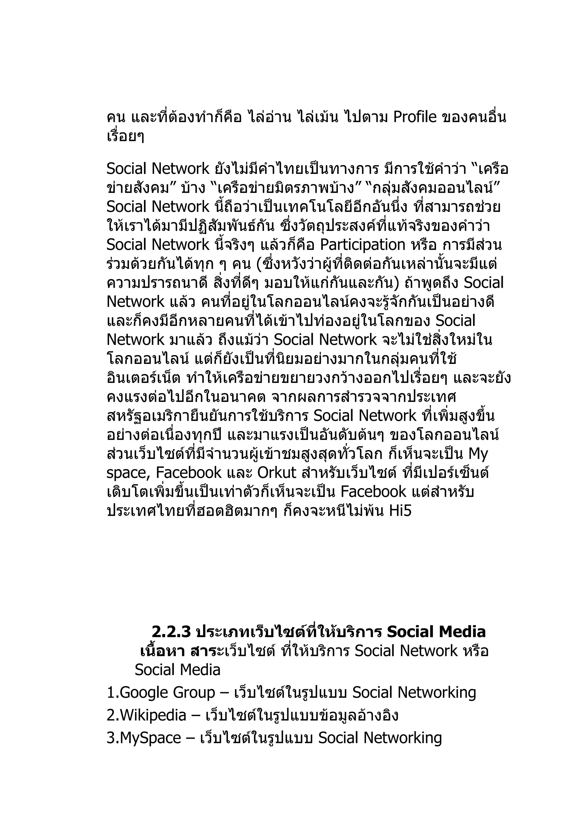 คน และที่ต้องทำาก็คือ ไล่อ่าน ไล่เม้น ไปตาม Profile ของคนอื่น
เรื่อยๆ

Social Network ยังไม่มีคำาไทยเป็นทางการ มีการใช้คำาว่า “เครือ
ข่ายสังคม” บ้าง “เครือข่ายมิตรภาพบ้าง” “กลุ่มสังคมออนไลน์”
Social Network นีถือว่าเป็นเทคโนโลยีอีกอันนึ่ง ทีสามารถช่วย
                    ้                                 ่
ให้เราได้มามีปฏิสัมพันธ์กัน ซึ่งวัตถุประสงค์ทแท้จริงของคำาว่า
                                                ี่
Social Network นี้จริงๆ แล้วก็คือ Participation หรือ การมีส่วน
ร่วมด้วยกันได้ทุก ๆ คน (ซึ่งหวังว่าผู้ที่ติดต่อกันเหล่านั้นจะมีแต่
ความปรารถนาดี สิ่งที่ดีๆ มอบให้แก่กันและกัน) ถ้าพูดถึง Social
Network แล้ว คนที่อยู่ในโลกออนไลน์คงจะรู้จักกันเป็นอย่างดี
และก็คงมีอีกหลายคนที่ได้เข้าไปท่องอยู่ในโลกของ Social
Network มาแล้ว ถึงแม้ว่า Social Network จะไม่ใช่สิ่งใหม่ใน
โลกออนไลน์ แต่ก็ยงเป็นที่นยมอย่างมากในกลุ่มคนที่ใช้
                      ั       ิ
อินเตอร์เน็ต ทำาให้เครือข่ายขยายวงกว้างออกไปเรื่อยๆ และจะยัง
คงแรงต่อไปอีกในอนาคต จากผลการสำารวจจากประเทศ
สหรัฐอเมริกายืนยันการใช้บริการ Social Network ที่เพิ่มสูงขึ้น
อย่างต่อเนื่องทุกปี และมาแรงเป็นอันดับต้นๆ ของโลกออนไลน์
ส่วนเว็บไซต์ที่มีจำานวนผู้เข้าชมสูงสุดทั่วโลก ก็เห็นจะเป็น My
space, Facebook และ Orkut สำาหรับเว็บไซต์ ทีมีเปอร์เซ็นต์
                                                    ่
เติบโตเพิ่มขึ้นเป็นเท่าตัวก็เห็นจะเป็น Facebook แต่สำาหรับ
ประเทศไทยที่ฮอตฮิตมากๆ ก็คงจะหนีไม่พ้น Hi5




       2.2.3 ประเภทเว็บไซต์ที่ให้บริการ Social Media
     เนื้อหา สาระเว็บไซต์ ทีให้บริการ Social Network หรือ
                            ่
    Social Media
1.Google Group – เว็บไซต์ในรูปแบบ Social Networking
2.Wikipedia – เว็บไซต์ในรูปแบบข้อมูลอ้างอิง
3.MySpace – เว็บไซต์ในรูปแบบ Social Networking
 