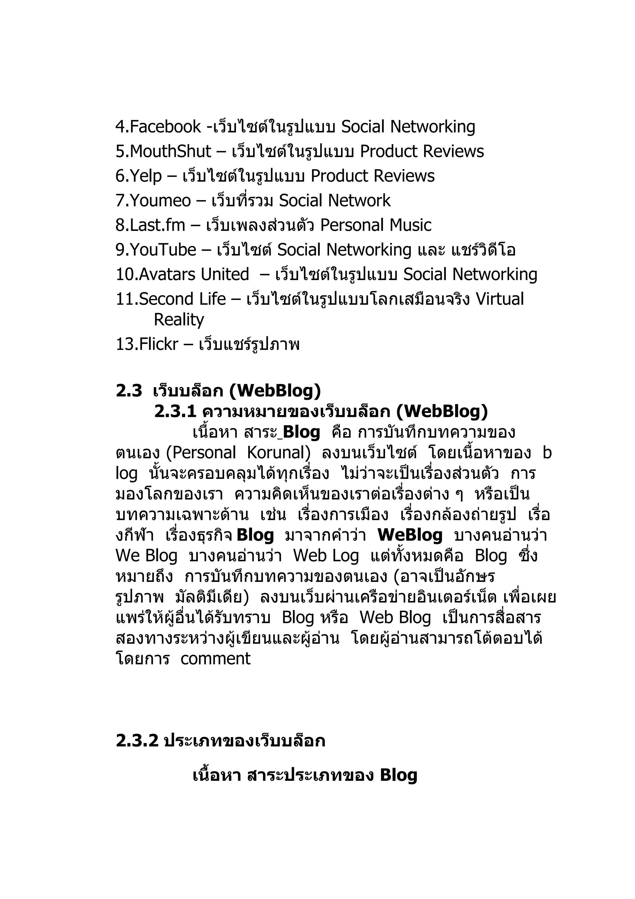 4.Facebook -เว็บไซต์ในรูปแบบ Social Networking
5.MouthShut – เว็บไซต์ในรูปแบบ Product Reviews
6.Yelp – เว็บไซต์ในรูปแบบ Product Reviews
7.Youmeo – เว็บที่รวม Social Network
8.Last.fm – เว็บเพลงส่วนตัว Personal Music
9.YouTube – เว็บไซต์ Social Networking และ แชร์วิดีโอ
10.Avatars United – เว็บไซต์ในรูปแบบ Social Networking
11.Second Life – เว็บไซต์ในรูปแบบโลกเสมือนจริง Virtual
     Reality
13.Flickr – เว็บแชร์รูปภาพ

2.3 เว็บบล็อก (WebBlog)
     2.3.1 ความหมายของเว็บบล็อก (WebBlog)
              เนื้อหา สาระ Blog คือ การบันทึกบทความของ
ตนเอง (Personal Korunal) ลงบนเว็บไซต์ โดยเนื้อหาของ b
log นั้นจะครอบคลุมได้ทุกเรื่อง ไม่ว่าจะเป็นเรื่องส่วนตัว การ
มองโลกของเรา ความคิดเห็นของเราต่อเรื่องต่าง ๆ หรือเป็น
บทความเฉพาะด้าน เช่น เรื่องการเมือง เรื่องกล้องถ่ายรูป เรื่อ
งกีฬา เรื่องธุรกิจ Blog มาจากคำาว่า WeBlog บางคนอ่านว่า
We Blog บางคนอ่านว่า Web Log แต่ทั้งหมดคือ Blog ซึ่ง
หมายถึง การบันทึกบทความของตนเอง (อาจเป็นอักษร
รูปภาพ มัลติมีเดีย) ลงบนเว็บผ่านเครือข่ายอินเตอร์เน็ต เพื่อเผย
แพร่ให้ผู้อื่นได้รับทราบ Blog หรือ Web Blog เป็นการสื่อสาร
สองทางระหว่างผู้เขียนและผู้อ่าน โดยผู้อ่านสามารถโต้ตอบได้
โดยการ comment



2.3.2 ประเภทของเว็บบล็อก

          เนื้อหา สาระประเภทของ Blog
 