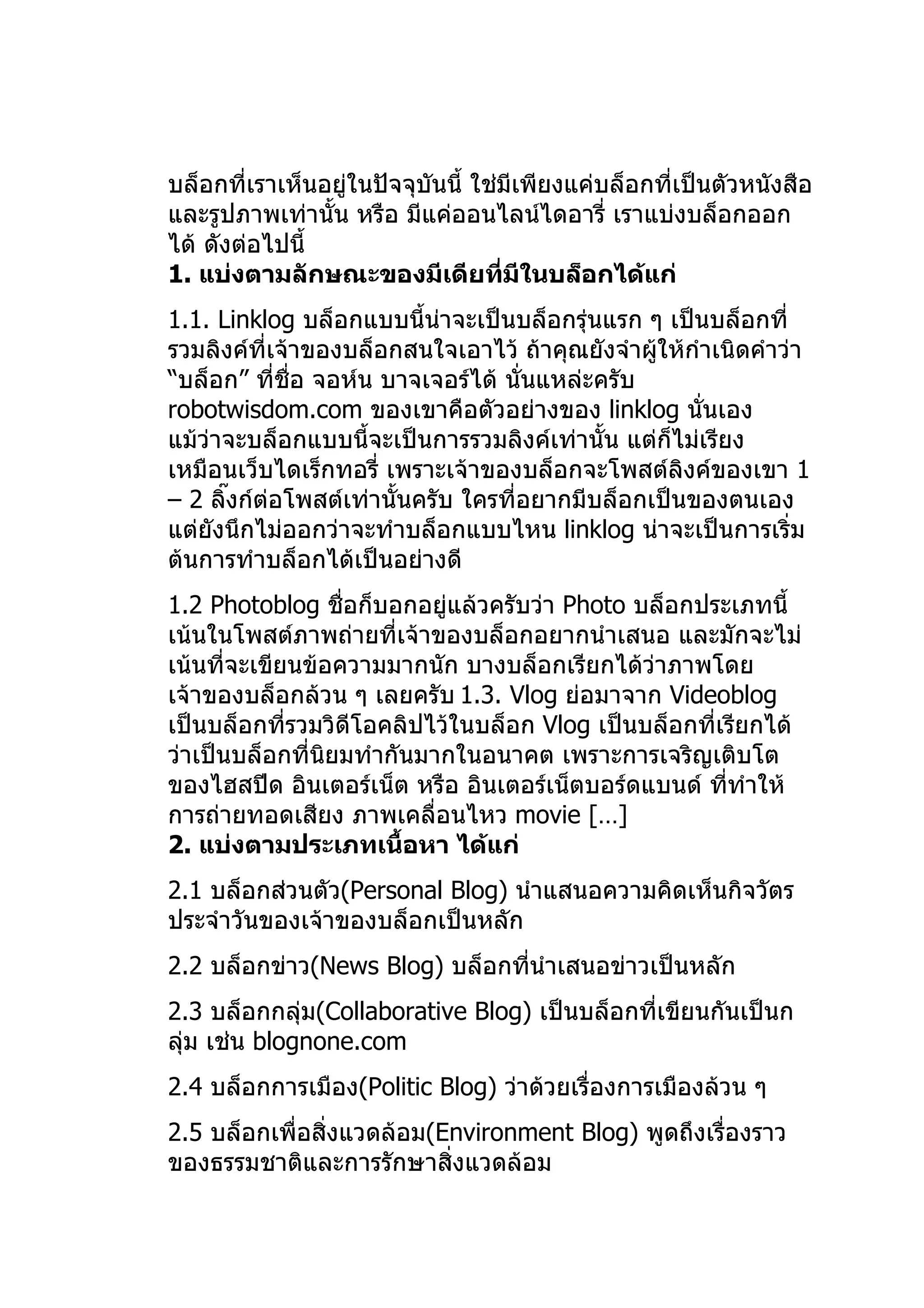บล็อกที่เราเห็นอยู่ในปัจจุบันนี้ ใช่มีเพียงแค่บล็อกที่เป็นตัวหนังสือ
และรูปภาพเท่านั้น หรือ มีแค่ออนไลน์ไดอารี่ เราแบ่งบล็อกออก
ได้ ดังต่อไปนี้
1. แบ่งตามลักษณะของมีเดียที่มีในบล็อกได้แก่
1.1. Linklog บล็อกแบบนี้นาจะเป็นบล็อกรุ่นแรก ๆ เป็นบล็อกที่
                            ่
รวมลิงค์ที่เจ้าของบล็อกสนใจเอาไว้ ถ้าคุณยังจำาผูให้กำาเนิดคำาว่า
                                                ้
“บล็อก” ทีชื่อ จอห์น บาจเจอร์ได้ นั่นแหล่ะครับ
            ่
robotwisdom.com ของเขาคือตัวอย่างของ linklog นั่นเอง
แม้ว่าจะบล็อกแบบนี้จะเป็นการรวมลิงค์เท่านั้น แต่ก็ไม่เรียง
เหมือนเว็บไดเร็กทอรี่ เพราะเจ้าของบล็อกจะโพสต์ลิงค์ของเขา 1
– 2 ลิงก์ต่อโพสต์เท่านั้นครับ ใครที่อยากมีบล็อกเป็นของตนเอง
      ๊
แต่ยังนึกไม่ออกว่าจะทำาบล็อกแบบไหน linklog น่าจะเป็นการเริ่ม
ต้นการทำาบล็อกได้เป็นอย่างดี
1.2 Photoblog ชื่อก็บอกอยู่แล้วครับว่า Photo บล็อกประเภทนี้
เน้นในโพสต์ภาพถ่ายที่เจ้าของบล็อกอยากนำาเสนอ และมักจะไม่
เน้นที่จะเขียนข้อความมากนัก บางบล็อกเรียกได้ว่าภาพโดย
เจ้าของบล็อกล้วน ๆ เลยครับ 1.3. Vlog ย่อมาจาก Videoblog
เป็นบล็อกที่รวมวิดีโอคลิปไว้ในบล็อก Vlog เป็นบล็อกที่เรียกได้
ว่าเป็นบล็อกที่นยมทำากันมากในอนาคต เพราะการเจริญเติบโต
                ิ
ของไฮสปีด อินเตอร์เน็ต หรือ อินเตอร์เน็ตบอร์ดแบนด์ ทีทำาให้
                                                      ่
การถ่ายทอดเสียง ภาพเคลื่อนไหว movie […]
2. แบ่งตามประเภทเนื้อหา ได้แก่
2.1 บล็อกส่วนตัว(Personal Blog) นำาแสนอความคิดเห็นกิจวัตร
ประจำาวันของเจ้าของบล็อกเป็นหลัก
2.2 บล็อกข่าว(News Blog) บล็อกทีนำาเสนอข่าวเป็นหลัก
                                ่
2.3 บล็อกกลุ่ม(Collaborative Blog) เป็นบล็อกที่เขียนกันเป็นก
ลุ่ม เช่น blognone.com
2.4 บล็อกการเมือง(Politic Blog) ว่าด้วยเรื่องการเมืองล้วน ๆ
2.5 บล็อกเพื่อสิ่งแวดล้อม(Environment Blog) พูดถึงเรื่องราว
ของธรรมชาติและการรักษาสิ่งแวดล้อม
 