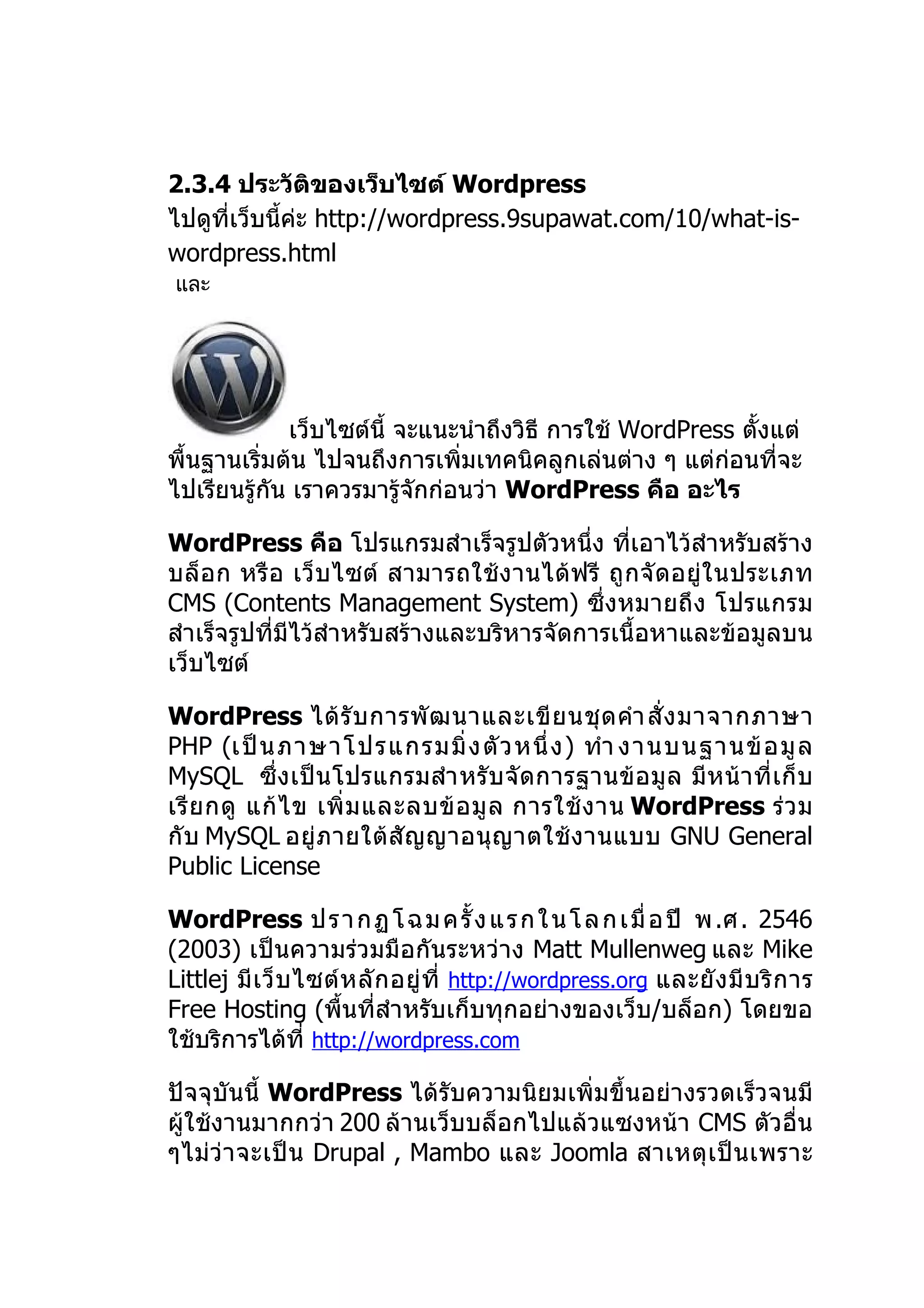 2.3.4 ประวัติของเว็บไซต์ Wordpress
ไปดูที่เว็บนี้ค่ะ http://wordpress.9supawat.com/10/what-is-
wordpress.html
และ




             เว็บไซต์นี้ จะแนะนำาถึงวิธี การใช้ WordPress ตั้งแต่
พื้นฐานเริ่มต้น ไปจนถึงการเพิ่มเทคนิคลูกเล่นต่าง ๆ แต่ก่อนที่จะ
ไปเรียนรู้กัน เราควรมารู้จักก่อนว่า WordPress คือ อะไร

WordPress คือ โปรแกรมสำาเร็จรูปตัวหนึ่ง ที่เอาไว้สำาหรับสร้าง
บล็ อก หรื อ เว็ บ ไซต์ สามารถใช้ ง านได้ ฟรี ถู ก จั ดอยู่ ใ นประเภท
CMS (Contents Management System) ซึ่งหมายถึง โปรแกรม
สำาเร็จรูปที่มีไว้สำาหรับสร้างและบริหารจัดการเนื้อหาและข้อมูลบน
เว็บไซต์

WordPress ได้ รั บ การพั ฒ นาและเขี ย นชุ ด คำา สั่ ง มาจากภาษา
PHP (เป็ น ภาษาโปรแกรมมิ่ ง ตั ว หนึ่ ง ) ทำา งานบนฐานข้ อ มู ล
MySQL ซึ่ ง เป็ น โปรแกรมสำา หรั บ จั ดการฐานข้ อ มู ล มี ห น้ า ที่ เ ก็ บ
เรี ย กดู แก้ ไ ข เพิ่ ม และลบข้ อ มู ล การใช้ ง าน WordPress ร่ ว ม
กั บ MySQL อยู่ ภ ายใต้ สั ญ ญาอนุ ญ าตใช้ ง านแบบ GNU General
Public License

WordPress ป ร า ก ฏ โ ฉ ม ค รั้ ง แ ร ก ใ น โ ล ก เ มื่ อ ปี พ .ศ . 2546
(2003) เป็นความร่วมมือกันระหว่าง Matt Mullenweg และ Mike
Littlej มี เ ว็ บ ไซต์ ห ลั ก อยู่ ที่ http://wordpress.org และยั ง มี บ ริ ก าร
Free Hosting (พื้นที่สำาหรับเก็บทุกอย่างของเว็บ/บล็อก) โดยขอ
ใช้บริการได้ที่ http://wordpress.com

ปัจจุบันนี้ WordPress ได้รับความนิยมเพิ่มขึ้นอย่างรวดเร็วจนมี
ผู้ใช้งานมากกว่า 200 ล้านเว็บบล็อกไปแล้วแซงหน้า CMS ตัวอื่น
ๆไม่ว่ า จะเป็ น Drupal , Mambo และ Joomla สาเหตุ เ ป็ น เพราะ
 