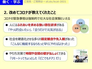 働く・学ぶ ご意見・ご質問は→ sli.do/kcat-2021
2. 改めてコロナが教えてくれたこと
● 人にはふれあいを求める強い潜在欲求がある
「やっぱり会いたい」、「会うだけで元気が出る」
● 社会を硬直化させる多くの固定観念や先入観があった
「こんなに機能するならもっと早くにやればよかった」
● やり方次第で時間や空間の壁が払しょくできる
「リモートってちょっとした 『どこでもドア』 だ!」
コロナの緊急事態は強制的で壮大な社会実験といえる
 