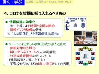 働く・学ぶ ご意見・ご質問は→ sli.do/kcat-2021
4. コロナを契機に採り入れるべきもの
● 情報伝達の効率化
・ リモート等による時間と空間の節約
・ 情報インフラ整備の促進
※ 「人の関係性」と「情報伝達」は別物
● リモートによる新しい参加形式の導入と拡大
・ 参加対象の広域化
・ 新しいビジネスツールとしての可能性
・ 公平な教育提供の新しいツール
（通信教育との違いを工夫）
・ 不登校や引きこもりの新しい窓口としての活用
 