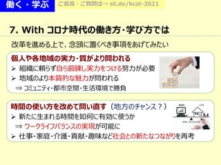 働く・学ぶ ご意見・ご質問は→ sli.do/kcat-2021
7. With コロナ時代の働き方・学び方では
改革を進める上で、念頭に置くべき事項をあげてみたい
個人や各地域の実力・質がより問われる
 組織に頼らず自ら鍛錬し実力をつける努力が必要
 地域のより本質的な魅力が問われる
⇒ コミュニティ・都市空間・生活環境で勝負
時間の使い方を改めて問い直す（地方のチャンス？）
 新たに生まれる時間を如何に有効に使うか
⇒ ワークライフバランスの実現が可能に
 仕事・家庭・介護・貢献・趣味など社会との新たなつながりを再考
 