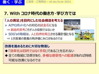 働く・学ぶ ご意見・ご質問は→ sli.do/kcat-2021
7. With コロナ時代の働き方・学び方では
「人の満足」を目的にした社会構造を考える
 AIやロボット化への対応の試金石になる
⇒ 創造的思考こそが人の役割ではないか
 SDG’sの取組は、人と自然を両立させる羅針盤となる
⇒ 1次産業の意義の再評価に糸口があるのでは
改善を進めるために大切な物差し
「効率化は目的ではなく手段」であることを忘れない
全ての取組に功罪があり、多様な感受性への配慮があれば持続
可能な改善になるのでは
 
