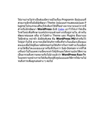 ใช้งานง่ายไม่จำา เป็นต้องมีความรู้ในเรื่อ ง Programin มีรูปแบบที่
สวยงามอีกทั้งยังมีผู้พัฒนา Theme (รูปแบบการแสดงผล)และ P
lugins(โปรแกรมเสริ ม )ให้ เ ลื อ กใช้ ฟ รี อ ย่ า งมากมายนอกจากนี้
สำา หรั บ นั ก พั ฒ นา WordPress ยั ง มี Codex เอาไว้ ใ ห้ เ ราได้ เ ป็ น
ไกด์ ไ ลน์ เ พื่ อ ศึ ก ษาองค์ ป ระกอบส่ ว นต่ า งๆที่ อ ยู่ ภ ายใน สำา หรั บ
พัฒนาต่อยอด หรือ นำา ไปสร้าง Theme และ Plugins ขึ้นมาเอง
ได้อีกด้วย หนำาซำ้า ยังมีรุ่นพิเศษ คือ WordPress MU สำาหรับไว้
ให้ ผู้ นำา ไปใช้ สามารถเปิ ด ให้ บ ริ ก ารพื้ น ที่ ทำา เว็ บ บล็ อ กเป็ น ของ
ตนเองเพื่อให้ผู้อื่นมาสมัครขอร่วมใช้บริการในการสร้างเว็บบล็อก
ภายใต้ ชื่ อ โดเมนของเขาหรื อ ที่ เ รี ย กว่ า Sub-Domain จากที่ ไ ด้
เกริ่นนำา ไปในบทความนี้คงจะทำา ให้รู้จักและได้ทราบประวัติความ
เป็นมารวมถึงความหมายกันไปบ้างแล้วว่า WordPress คืออะไร
ในบทความหน้าเราจะได้เริ่มเรียนรู้ถึงรูปแบบและวิธีการใช้งานไป
จนถึงการเพิ่มลูกเล่นต่าง ๆ ต่อไป
 