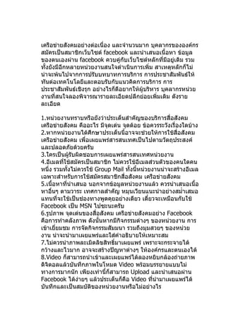 เครือข่ายสังคมอย่างต่อเนื่อง และจำานวนมาก บุคลากรขององค์กร
สมัครเป็นสมาชิกเว็บไซต์ facebook และนำาเสนอเนื้อหา ข้อมูล
ของตนเองผ่าน facebook ควบคู่กับเว็บไซต์หลักที่มีอยู่เดิม รวม
ทั้งยังมีอีกหลายหน่วยงานสนใจดำาเนินการเพิ่ม สาเหตุหลักก็ไม่
น่าจะพ้นไปจากการปรับบทบาทการบริการ การประชาสัมพันธ์ให้
ทันต่อเทคโนโลยีและตอบรับกับแนวคิดการบริการ การ
ประชาสัมพันธ์เชิงรุก อย่างไรก็ดีอยากให้ผู้บริหาร บุคลากรหน่วย
งานที่สนใจลองพิจารณารายละเอียดปลีกย่อยเพิ่มเติม ดังราย
ละเอียด

1.หน่วยงานทราบหรือยังว่าประเด็นสำาคัญของบริการสื่อสังคม
เครือข่ายสังคม คืออะไร มีจุดเด่น จุดด้อย ข้อควรระวังเรื่องใดบ้าง
2.หากหน่วยงานได้ศึกษาประเด็นนี้อาจจะช่วยให้การใช้สื่อสังคม
เครือข่ายสังคม เพื่อเผยแพร่สารสนเทศเป็นไปตามวัตถุประสงค์
และปลอดภัยด้วยครับ
3.ใครเป็นผู้รบผิดชอบการเผยแพร่สารสนเทศหน่วยงาน
                ั
4.อีเมลทีใช้สมัครเป็นสมาชิก ไม่ควรใช้อีเมลส่วนตัวของคนใดคน
          ่
หนึ่ง รวมทังไม่ควรใช้ Group Mail ทั้งนี้หน่วยงานน่าจะสร้างอีเมล
              ้
เฉพาะสำาหรับการใช้สมัครสมาชิกสื่อสังคม เครือข่ายสังคม
5.เนื้อหาทีนำาเสนอ นอกจากข้อมูลหน่วยงานแล้ว ควรนำาเสนอเนื้อ
            ่
หาอื่นๆ ตามวาระ เทศกาลสำาคัญ หมุนเวียนแนะนำาอย่างสมำ่าเสมอ
แทนที่จะใช้เป็นช่องทางพูดคุยอย่างเดียว เดี๋ยวจะเหมือนกับใช้
Facebook เป็น MSN ไปซะนะครับ
6.รูปภาพ จุดเด่นของสื่อสังคม เครือข่ายสังคมอย่าง Facebook
คือการทำาคลังภาพ ดังนั้นหากมีกิจกรรมต่างๆ ของหน่วยงาน การ
เข้าเยี่ยมชม การจัดกิจกรรมสัมมนา รวมถึงมุมสวยๆ ของหน่วย
งาน น่าจะนำามาเผยแพร่และใส่คำาอธิบายให้เหมาะสม
7.ไม่ควรนำาภาพละเมิดลิขสิทธิ์มาเผยแพร่ เพราะจะกระจายได้
กว้างและไวมาก อาจจะสร้างปัญหาต่างๆ ให้องค์กรและตนเองได้
8.Video ก็สามารถนำาเข้าและเผยแพร่ได้ลองหยิบกล้องถ่ายภาพ
ดิจิตอลแล้วบันทึกภาพในโหมด Video พร้อมบรรยายแบบไม่
ทางการมากนัก เพียงเท่านี้ก็สามารถ Upload และนำาเสนอผ่าน
Facebook ได้งายๆ แล้วประเด็นก็คือ Video ทีนำามาเผยแพร่ได้
                  ่                           ่
บันทึกและเป็นสมบัติของหน่วยงานหรือไม่อย่างไร
 
