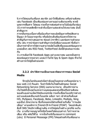 9.การโต้ตอบกับเพื่อนๆ สมาชิก อย่าให้สื่อสังคม เครือข่ายสังคม
เช่น Facebook เป็นเพียงช่องทางถามอย่างเดียวนะครับ ควรมี
บุคลากรสื่อสาร โต้ตอบ รวมทังการส่งต่อคำาถามไปยังผู้เกี่ยวข้อง
                             ้
10.การกำาหนดสิทธิ์การเข้าถึงเนื้อหาแต่ละส่วนให้เหมาะสม อันนี้
สำาคัญมาก
การกลั่นกรองเนื้อหาเพื่อป้องกันการละเมิดปัญหาทรัพย์สินทาง
ปัญญา ถ้าไม่อยากถูกจับ หรือมีประเด็นฟ้องร้องควรให้ความ
สำาคัญกับการนำาเสนอภาพ ฟอนต์ (กราฟิก) และข้อความด้วยนะ
ครับ เช่น การนำาข้อความสำาคัญจากหนังสือมาเผยแพร่ ซึ่งถือว่า
เป็นการทำาซำ้าการใช้ความสามารถอัตโนมัติเพื่อเผยแพร่ข้อมูลจาก
แหล่งอื่นๆ เช่น RSS Feed, TwitterFeed อันนี้มีจุดเด่นมากเช่น
กัน
11.การเลือกใช้ Facebook Apps อย่างเหมาะสม และหมั่นตรวจ
สอบข้อมูลจากหลายๆ แหล่งว่าไม่ใช่ Spy & Spam Apps ที่จะไป
สร้างภาระให้ผู้อื่นด้วยนะค่ะ



   2.2.2 ประวัติความเป็นมาและพัฒนาการของ Social
Media

        ปัจจุบันโลกอินเตอร์เน็ตกำาลังอยู่ในยุคกลางหรือยุคปลาย ๆ
ของ web 2.0 กันแล้ว จึงทำาให้มีเว็บไซต์ในลักษณะ Social
Networking Service (SNS) ออกมามากมาย เป็นบริการผ่าน
เว็บไซต์ที่เป็นจุดโยงระหว่างบุคคลแต่ละคนที่มีเครือข่ายสังคม
ของตัวเองผ่านเน็ตเวิร์คอินเทอร์เน็ต รวมทั้งเชื่อมโยงบริการต่างๆ
อย่างเมล์เมสเซ็นเจอร์เว็บบอร์ด บล็อก ฯลฯ เข้าด้วยกันตั้งแต่
Hi5, MySpace, Facebook, Bebo, LinkedIn, Multiply, Ning
และอื่นๆ อีกมากมาย ซึงทั้งหมดจะมีสวนที่คล้ายกันคือ "การแอ๊ด
                         ่             ่
เพื่อน" ตามหลักการ Friend-Of-A-Friend (FOAF) โดยปกติแล้ว
สิ่งที่ SNS ให้บริการพื้นฐานคือ การให้ผู้สนใจสร้าง profile ลงใน
เว็บ บางที่อาจอนุญาตให้อัพโหลดไฟล์แบบต่างๆ ไม่ว่าจะภาพ
เสียง หรือ คลิปวีดีโอ จากนั้นก็จะมีเรื่องของการ comment
(เม้น) มี Personal Messeage (PM) ให้คุยส่วนตัวกับเพื่อนบาง
 