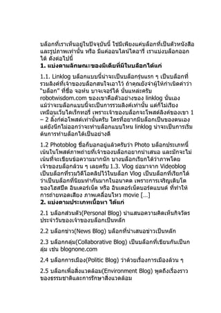 บล็อกที่เราเห็นอยู่ในปัจจุบันนี้ ใช่มีเพียงแค่บล็อกที่เป็นตัวหนังสือ
และรูปภาพเท่านั้น หรือ มีแค่ออนไลน์ไดอารี่ เราแบ่งบล็อกออก
ได้ ดังต่อไปนี้
1. แบ่งตามลักษณะของมีเดียที่มีในบล็อกได้แก่
1.1. Linklog บล็อกแบบนี้นาจะเป็นบล็อกรุ่นแรก ๆ เป็นบล็อกที่
                            ่
รวมลิงค์ที่เจ้าของบล็อกสนใจเอาไว้ ถ้าคุณยังจำาผูให้กำาเนิดคำาว่า
                                                ้
“บล็อก” ทีชื่อ จอห์น บาจเจอร์ได้ นั่นแหล่ะครับ
            ่
robotwisdom.com ของเขาคือตัวอย่างของ linklog นั่นเอง
แม้ว่าจะบล็อกแบบนี้จะเป็นการรวมลิงค์เท่านั้น แต่ก็ไม่เรียง
เหมือนเว็บไดเร็กทอรี่ เพราะเจ้าของบล็อกจะโพสต์ลิงค์ของเขา 1
– 2 ลิงก์ต่อโพสต์เท่านั้นครับ ใครที่อยากมีบล็อกเป็นของตนเอง
      ๊
แต่ยังนึกไม่ออกว่าจะทำาบล็อกแบบไหน linklog น่าจะเป็นการเริ่ม
ต้นการทำาบล็อกได้เป็นอย่างดี
1.2 Photoblog ชื่อก็บอกอยู่แล้วครับว่า Photo บล็อกประเภทนี้
เน้นในโพสต์ภาพถ่ายที่เจ้าของบล็อกอยากนำาเสนอ และมักจะไม่
เน้นที่จะเขียนข้อความมากนัก บางบล็อกเรียกได้ว่าภาพโดย
เจ้าของบล็อกล้วน ๆ เลยครับ 1.3. Vlog ย่อมาจาก Videoblog
เป็นบล็อกที่รวมวิดีโอคลิปไว้ในบล็อก Vlog เป็นบล็อกที่เรียกได้
ว่าเป็นบล็อกที่นยมทำากันมากในอนาคต เพราะการเจริญเติบโต
                ิ
ของไฮสปีด อินเตอร์เน็ต หรือ อินเตอร์เน็ตบอร์ดแบนด์ ทีทำาให้
                                                      ่
การถ่ายทอดเสียง ภาพเคลื่อนไหว movie […]
2. แบ่งตามประเภทเนื้อหา ได้แก่
2.1 บล็อกส่วนตัว(Personal Blog) นำาแสนอความคิดเห็นกิจวัตร
ประจำาวันของเจ้าของบล็อกเป็นหลัก
2.2 บล็อกข่าว(News Blog) บล็อกทีนำาเสนอข่าวเป็นหลัก
                                ่
2.3 บล็อกกลุ่ม(Collaborative Blog) เป็นบล็อกที่เขียนกันเป็นก
ลุ่ม เช่น blognone.com
2.4 บล็อกการเมือง(Politic Blog) ว่าด้วยเรื่องการเมืองล้วน ๆ
2.5 บล็อกเพื่อสิ่งแวดล้อม(Environment Blog) พูดถึงเรื่องราว
ของธรรมชาติและการรักษาสิ่งแวดล้อม
 