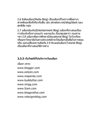 2.6 มีเดียบล็อก(Media Blog) เป็นบล็อกที่วิเคราะห์สื่อต่างๆ
สารคดีและสิ่งที่เกี่ยวกับสื่อ เช่น oknation.net/blog/black ของ
สุทธิชัย หยุ่น
2.7 บล็อกบันเทิง(Entertainment Blog) บล็อกทีนำาเสนอเรื่อง
                                              ่
ราวบันเทิงทังทางจอแก้ว และจอเงิน เรื่องซุบซุดารา กองถ่าย
            ้
ฯลฯ 2.8 บล็อกเพื่อการศึกษา(Educational Blog) ในโรงเรียน
หรือมหาวิทยาลัยในต่างประเทศมักจะใช้บล็อกเป็นสื่อในการสอน
หรือ แลกเปลี่ยนความคิดกัน 2.9 ติวเตอร์บล็อก(Tutorial Blog)
เป็นบล็อกที่นำาเสนอวิธีการต่าง



2.3.3 เว็บไซต์ที่ให้บริการเว็บบล็อก

เนื้อหา สาระ
www.blogger.com
www.exteen.com
www.mapandy.com
www.buddythai.com
www.imigg.com
www.5iam.com
www.blogprathai.com
www.ndesignsblog.com
 