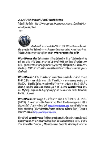 2.3.4 ประวัติของเว็บไซต์ Wordpress
ไปดูที่เว็บนี้ค่ะ http://wordpress.9supawat.com/10/what-is-
wordpress.html
และ




             เว็บไซต์นี้ จะแนะนำาถึงวิธี การใช้ WordPress ตั้งแต่
พื้นฐานเริ่มต้น ไปจนถึงการเพิ่มเทคนิคลูกเล่นต่าง ๆ แต่ก่อนที่จะ
ไปเรียนรู้กัน เราควรมารู้จักก่อนว่า WordPress คือ อะไร

WordPress คือ โปรแกรมสำาเร็จรูปตัวหนึ่ง ที่เอาไว้สำาหรับสร้าง
บล็ อก หรื อ เว็ บ ไซต์ สามารถใช้ ง านได้ ฟรี ถู ก จั ดอยู่ ใ นประเภท
CMS (Contents Management System) ซึ่งหมายถึง โปรแกรม
สำาเร็จรูปที่มีไว้สำาหรับสร้างและบริหารจัดการเนื้อหาและข้อมูลบน
เว็บไซต์

WordPress ได้ รั บ การพั ฒ นาและเขี ย นชุ ด คำา สั่ ง มาจากภาษา
PHP (เป็ น ภาษาโปรแกรมมิ่ ง ตั ว หนึ่ ง ) ทำา งานบนฐานข้ อ มู ล
MySQL ซึ่ ง เป็ น โปรแกรมสำา หรั บ จั ดการฐานข้ อ มู ล มี ห น้ า ที่ เ ก็ บ
เรี ย กดู แก้ ไ ข เพิ่ ม และลบข้ อ มู ล การใช้ ง าน WordPress ร่ ว ม
กั บ MySQL อยู่ ภ ายใต้ สั ญ ญาอนุ ญ าตใช้ ง านแบบ GNU General
Public License

WordPress ป ร า ก ฏ โ ฉ ม ค รั้ ง แ ร ก ใ น โ ล ก เ มื่ อ ปี พ .ศ . 2546
(2003) เป็นความร่วมมือกันระหว่าง Matt Mullenweg และ Mike
Littlej มี เ ว็ บ ไซต์ ห ลั ก อยู่ ที่ http://wordpress.org และยั ง มี บ ริ ก าร
Free Hosting (พื้นที่สำาหรับเก็บทุกอย่างของเว็บ/บล็อก) โดยขอ
ใช้บริการได้ที่ http://wordpress.com

ปัจจุบันนี้ WordPress ได้รับความนิยมเพิ่มขึ้นอย่างรวดเร็วจนมี
ผู้ใช้งานมากกว่า 200 ล้านเว็บบล็อกไปแล้วแซงหน้า CMS ตัวอื่น
ๆไม่ว่ า จะเป็ น Drupal , Mambo และ Joomla สาเหตุ เ ป็ น เพราะ
 