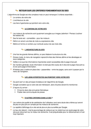 RETOUR SUR LES CRITERES FONDAMENTAUX DU SEO

L’algorithme de Google est très complexe mais on peut remarquer 3 critères essentiels :
       Le contenu de votre site
       L’architecture du site
       Les liens hypertextes qui pointent vers votre site.


                       LE CONTENU DE VOTRE SITE


       Les moteurs de recherche sont quasiment aveugles aux images (attention ! Pensez à activer
       les balises Alt)
       Seul le texte est « comestible » pour les moteurs
       Définir en amont une liste de mots ou expressions clés
       Mettre en forme un contenu qui s’articule autour de ces mots clés.


                       L’ARCHITECTURE DU SITE


       Une fois les grands thèmes définis, on peut élaborer la structure du site.
       Grosso modo, le menu de navigation reprend la liste des thèmes définis et les développe en
       sous catégories.
       Veillez à ce que les informations importantes soient accessibles dès la page d’accueil.
       De manière générale, toute information ne doit pas être à plus de 3 clics de la page d’accueil ou
       d’une autre page d’information.
       N’hésitez pas à mettre en place des « passerelles » entre les pages, sans avoir à passer par le
       menu de navigation.


                       LES LIENS HYPERTEXTES QUI POINTENT VERS VOTRE SITE


       Ce point est l’un des principes fondateurs de l’algorithme de Google.
       Google considère que si votre site est intéressant, alors d’autres doivent le mentionner.
       2 façons d’y arriver :
             S’inscrire dans des annuaires thématique
             Publier des communiqués de presse


                       D’AUTRES CRITERES DANS LE SEO ?


       Les notions de qualité et de satisfaction de l’utilisateur sont sans doute des critères qui seront
       de plus en plus pris en compte par les moteurs de recherche.
       La rapidité d’affichage d’un site est de plus en plus surveillée par Google.
       Le taux de rebond : c’est le pourcentage de visiteurs qui ne visitent qu’une seule page de votre
       site puis retournent sur le moteur de recherche. Il est préjudiciable pour le référencement s’il est
       trop important.
 