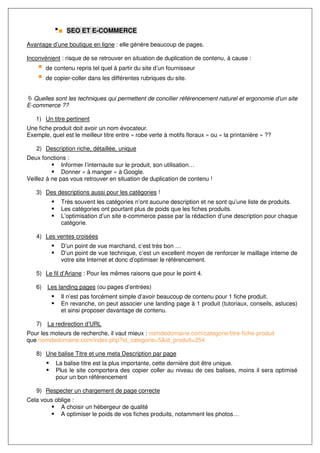 SEO ET E-COMMERCE

Avantage d’une boutique en ligne : elle génère beaucoup de pages.

Inconvénient : risque de se retrouver en situation de duplication de contenu, à cause :
       de contenu repris tel quel à partir du site d’un fournisseur
       de copier-coller dans les différentes rubriques du site.


  Quelles sont les techniques qui permettent de concilier référencement naturel et ergonomie d’un site
E-commerce ??

   1) Un titre pertinent
Une fiche produit doit avoir un nom évocateur.
Exemple, quel est le meilleur titre entre « robe verte à motifs floraux » ou « la printanière » ??

   2) Description riche, détaillée, unique
Deux fonctions :
              Informer l’internaute sur le produit, son utilisation…
              Donner « à manger » à Google.
Veillez à ne pas vous retrouver en situation de duplication de contenu !

   3) Des descriptions aussi pour les catégories !
             Très souvent les catégories n’ont aucune description et ne sont qu’une liste de produits.
             Les catégories ont pourtant plus de poids que les fiches produits.
             L’optimisation d’un site e-commerce passe par la rédaction d’une description pour chaque
             catégorie.

   4) Les ventes croisées
             D’un point de vue marchand, c’est très bon …
             D’un point de vue technique, c’est un excellent moyen de renforcer le maillage interne de
             votre site Internet et donc d’optimiser le référencement.

   5) Le fil d’Ariane : Pour les mêmes raisons que pour le point 4.

   6) Les landing pages (ou pages d’entrées)
             Il n’est pas forcément simple d’avoir beaucoup de contenu pour 1 fiche produit.
             En revanche, on peut associer une landing page à 1 produit (tutoriaux, conseils, astuces)
             et ainsi proposer davantage de contenu.

   7) La redirection d’URL
Pour les moteurs de recherche, il vaut mieux : nomdedomaine.com/categorie/titre-fiche-produit
que nomdedomaine.com/index.php?id_categorie=5&id_produit=254

   8) Une balise Titre et une meta Description par page
           La balise titre est la plus importante, cette dernière doit être unique.
           Plus le site comportera des copier coller au niveau de ces balises, moins il sera optimisé
           pour un bon référencement

   9) Respecter un chargement de page correcte
Cela vous oblige :
            A choisir un hébergeur de qualité
            A optimiser le poids de vos fiches produits, notamment les photos…
 