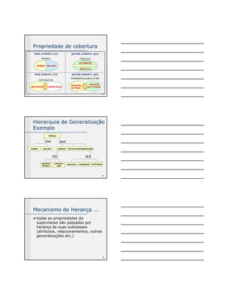 34 
Propriedade de cobertura 
PESSOA VEÍCULO 
HOMEM MULHER 
ESTUDANTE 
parcial, exclusiva (p,e) 
AUTOMÓVEL 
BICICLETA 
JOGADOR 
DE TÊNIS 
JOGADOR 
DE FUTEBOL 
total, exclusiva (t,e) 
parcial, inclusiva (p,i) 
total, inclusiva (t,i) 
ESPORTISTAS DO CLUBE 
MESTRADO GRADUAÇÃO 
Hierarquia de Generalização 
Exemplo 
35 
PESSOA 
HOMEM 
(t,e) (p,e) 
MULHER GERENTE SECRETÁRIO EMPREGADO 
(t,i) 
GERENTE 
TÉCNICO 
GERENTE 
ADM 
(p,i) 
ANALISTA VENDEDOR CONTADOR 
36 
Mecanismo de Herança ... 
„ todas as propriedades da 
superclasse são passadas por 
herança às suas subclasses 
(atributos, relacionamentos, outras 
generalizações etc.) 
 