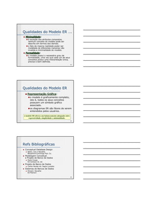 Qualidades do Modelo ER ... 
43 
„ Minimalidade: 
„ à exceção dos atributos compostos, 
nenhum conceito do modelo pode ser 
descrito em termos dos demais. 
„ o fato da mesma realidade poder ser 
modelada de diferentes maneiras não 
invalida a minimalidade do modelo. 
„ Formalidade: 
„ o modelo possui o necessário grau de 
formalidade, uma vez que cada um de seus 
conceitos possui uma interpretação única, 
precisa e bem-definida. 
44 
Qualidades do Modelo ER 
„„ Representação Gráfica: 
„o modelo é graficamente completo, 
isto é, todos os seus conceitos 
possuem um símbolo gráfico 
associado. 
„ os diagramas ER são fáceis de serem 
entendidos pelos usuários. 
o modelo ER oferece um balanceamento adequado entre 
o modelo ER oferece um balanceamento adequado entre 
expressividade, simplicidade e minimalidade. 
expressividade, simplicidade e minimalidade. 
45 
Refs Bibliográficas 
„ Conceptual Database Design 
„ Batini, Ceri e Navathe 
Benjamin/Cummings Pub. Co. 
„ Modelagem Conceitual 
e Projeto de Banco de Dados 
„ Paulo Cougo 
Ed Campus 3a. ed. 
„ Projeto de Banco de Dados 
„ Carlos Heuser ed. Sagra Luzzatto 
„ Sistemas de Bancos de Dados 
„ Elmasri, Navathe 
Ed Pearson 
