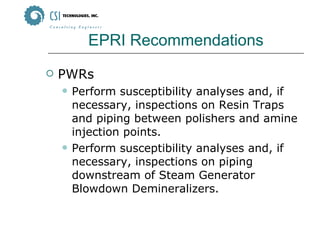 EPRI Recommendations PWRs Perform susceptibility analyses and, if necessary, inspections on Resin Traps and piping between polishers and amine injection points. Perform susceptibility analyses and, if necessary, inspections on piping downstream of Steam Generator Blowdown Demineralizers. 