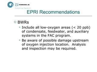 EPRI Recommendations BWRs Include all low-oxygen areas (< 20 ppb) of condensate, feedwater, and auxiliary systems in the FAC program. Be aware of possible damage upstream of oxygen injection location.  Analysis and inspection may be required. 