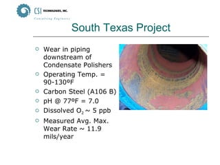 South Texas Project Wear in piping downstream of Condensate Polishers Operating Temp. = 90-130ºF Carbon Steel (A106 B) pH @ 77ºF = 7.0 Dissolved O 2  ~ 5 ppb Measured Avg. Max. Wear Rate ~ 11.9 mils/year 