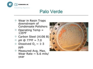Palo Verde Wear in Resin Traps downstream of Condensate Polishers Operating Temp = 135ºF Carbon Steel (A106 B) pH @ 77ºF = 7.0 Dissolved O 2  ~ 1-3 ppb Measured Avg. Max. Wear Rate ~ 6.6 mils/year 