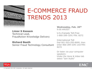 E-COMMERCE FRAUD
                                            TRENDS 2013
                                                         Wednesday, Feb. 20th
                                                         9:00 AM/EST
                Limor S Kessem
                Technical Lead,                          U.S./Canada Toll-Free
                                                         1-866-289-3291 PIN: 8272
                FraudAction Knowledge Delivery
                                                         International Toll
                Richard Booth                            Dial 001-503-295-8000, then
                Senior Fraud Technology Consultant       enter 866-289-3291 and PIN:
                                                         8272

                                                         Or listen via your computer
                                                         speakers:
                                                         Under the Voice & Video tab
                                                         select “Join Audio”



© Copyright 2012 EMC Corporation. All rights reserved.                                 1
 