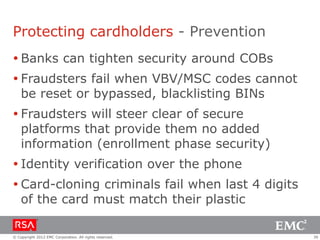 Protecting cardholders - Prevention
 Banks can tighten security around COBs
 Fraudsters fail when VBV/MSC codes cannot
  be reset or bypassed, blacklisting BINs
 Fraudsters will steer clear of secure
  platforms that provide them no added
  information (enrollment phase security)
 Identity verification over the phone
 Card-cloning criminals fail when last 4 digits
  of the card must match their plastic

© Copyright 2012 EMC Corporation. All rights reserved.   39
 