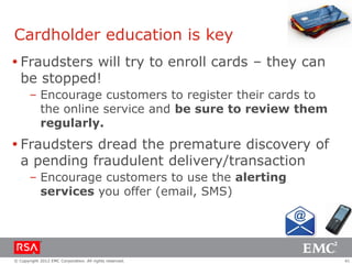 Cardholder education is key
 Fraudsters will try to enroll cards – they can
  be stopped!
       – Encourage customers to register their cards to
         the online service and be sure to review them
         regularly.
 Fraudsters dread the premature discovery of
  a pending fraudulent delivery/transaction
       – Encourage customers to use the alerting
         services you offer (email, SMS)




© Copyright 2012 EMC Corporation. All rights reserved.    41
 