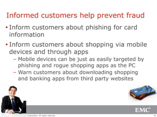 Informed customers help prevent fraud
 Inform customers about phishing for card
  information
 Inform customers about shopping via mobile
  devices and through apps
       – Mobile devices can be just as easily targeted by
         phishing and rogue shopping apps as the PC
       – Warn customers about downloading shopping
         and banking apps from third party websites




© Copyright 2012 EMC Corporation. All rights reserved.      42
 