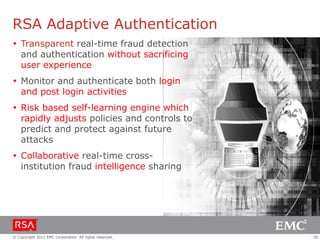 RSA Adaptive Authentication
 Transparent real-time fraud detection
  and authentication without sacrificing
  user experience
 Monitor and authenticate both login
  and post login activities
 Risk based self-learning engine which
  rapidly adjusts policies and controls to
  predict and protect against future
  attacks
 Collaborative real-time cross-
  institution fraud intelligence sharing




© Copyright 2012 EMC Corporation. All rights reserved.   50
 